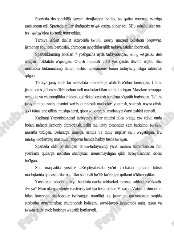 edilar. qullar oddiy insoniy xuquqlardan xam mahrum edilar. spartada dexqonchilik yaxshi rivojlangan bo‘lib, bu qullar mexnati evaziga asoslangan edi. spartada qullar shafqatsiz ta‘qib ostiga olinar edi. shu sababli ular tez- tez qo‘zg‘olon ko‘tarib turar edilar. tarbiya ishlari davlat ixtiyorida bo‘lib, asosiy maqsad bolalarni baquvvat, jismonan sog‘lom, bardoshli, chiniqqan jangchilar qilib tarbiyalashdan iborat edi. spartaliklarning bolalari 7 yoshgacha uyda tarbiyalangan, so‘ng «agella» deb atalgan maktabda o‘qishgan. o‘qish muddati 7-18 yoshgacha davom etgan. shu maktabda hukumatning taniqli kishisi «pedanom» butun tarbiyaviy ishga rahbarlik qilgan. tarbiya jarayonida bu maktabda o‘smirlarga alohida e‘tibor berishgan. ularni jismonan sog‘lom bo‘lishi uchun turli mashqlar bilan chiniqtirishgan. masalan: sovuqqa, ochlikka va chanqoqlikka chidash, og‘rikka bardosh berishga o‘rgatib borishgan. ta‘lim jarayonining asosiy qismini xarbiy gimnastik mashqlar: yugurish, sakrash, nayza otish, qo‘l bilan jang qilish, musiqa darsi, qisqa so‘zlashuv, madaniyat darsi tashkil etar edi. kadimgi yunonistondagi tarbiyaviy ishlar shunisi bilan o‘ziga xos ediki, unda bolani nafaqat jismoniy chiniqtirish, balki ma‘naviy …