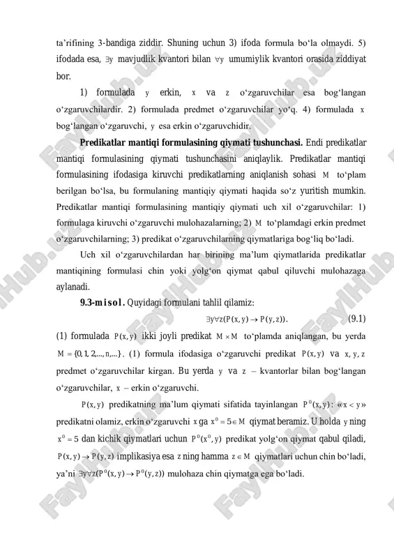 predikatlar mantiqi formulasining mantiqiy qiymati uch xil o‘zgaruvchilar: 1) formulaga kiruvchi o‘zgaruvchi mulohazalarning; 2) m to‘plamdagi erkin predmet o‘zgaruvchilarning; 3) predikat o‘zgaruvchilarning qiymatlariga bog‘liq bo‘ladi. uch xil o‘zgaruvchilardan har birining ma’lum qiymatlarida predikatlar mantiqining formulasi chin yoki yolg‘on qiymat qabul qiluvchi mulohazaga aylanadi. 9.3-m i s o l . quyidagi formulani tahlil qilamiz: )),(),(( zypyxpzy  . (9.1) (1) formulada ),( yxp ikki joyli predikat mm  to‘plamda aniqlangan, bu yerda ,...},...,2,1,0{ nm  . (1) formula ifodasiga o‘zgaruvchi predikat ),( yxp va zyx ,, predmet o‘zgaruvchilar kirgan. bu yerda y va z – kvantorlar bilan bog‘langan o‘zgaruvchilar, x – erkin o‘zgaruvchi. ),( yxp predikatning ma’lum qiymati sifatida tayinlangan ),(0 yxp : « yx  » predikatni olamiz, erkin o‘zgaruvchi x ga mx  50 qiymat beramiz. u holda y ning 50 x dan kichik qiymatlari uchun ),( 00 yxp predikat yolg‘on qiymat qabul qiladi, ),(),( zypyxp  implikasiya esa …