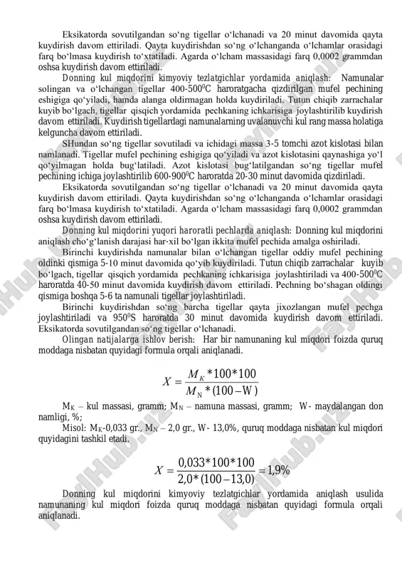 amga keltirilgan va eksikatorda sovutilgan tigellarga solinadi mufel pechini sinovga tayyorlash: oddiy mufel pechining oldingi va orqadagi devorining o‘rta qismida quydirilgan mahsulotlarning chiqib ketishi va havo oqimi uchun 40 millimetr diametrli tirqish ochiladi. kul miqdorini yuqori haroratlarda aniqlash uchun ishlatiladigan mufel pechini maksimal cho‘g‘lanishga erishish uchun qayta jixozlash lozim bo‘ladi. buning uchun mufel pechining oddiy elektr cho‘lg‘amini (o‘ramini) ko‘ndalan kesimi 1,2 millimetrli va 11-12 a kuchlanishli xrom-nikelli elekt cho‘lg‘am bilan almashtiriladi. elekt cho‘lg‘am simlarining bir biriga tegib qolishiga yo‘l qo‘yilmaydi va simlarning oksidlanishini oldini olish maqsadida yanchilgan o‘tga chidamli g‘ishtdan 7 qism va oq loydan 1 qism miqdorda aralashtirilgan aralashma bilan simlar suvab chiqiladi. suvashdan oldin aralashma magnit bilan metall aralashmalardan tozalanadi. donning kul miqdorini kimyoviy tezlatgichlarsiz aniqlash: namunalar solingan va o‘lchangan tigellar 400-5000c haroratgacha qizdirilgan mufel pechining eshigiga qo‘yiladi, hamda alanga oldirmagan holda kuydiriladi. tutun chiqib zarrachalar kuyib bo‘lgach, tigellar qisqich yordamida pechkaning ichkarisiga joylashtirilib kuydirish 600-9000c haroratda davom …