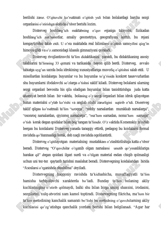 ing fikricha, boshlang‟ich maktabda o‟quvchilarni o‟qitilgan materialni o‟zlashtirish ustida mustakil ishlay oladigan qilishga, ularda buning uchun malaka xosil kilish, ularning aqliy kuch va kobiliyatlarini o‟stirishga asosiy e‟tibor berilishi zarur. o‟qituvchi ko‟rsatmali o‟qitish yuli bilan bolalardagi barcha sezgi organlarini o‟stirishga alohida e‟tibor berishi lozim. disterveg boshlang‟ich maktabning o‟quv rejasiga tabiyotni, fizikadan boshlang‟ich ma‟lumotlar, amaliy geometriya, geografiyani kiritib, bu rejani kengaytirishni talab etdi. u o‟rta maktabda real bilimlarni o‟qitish tamoyilini qizg‟in himoya qildi va o‟z zamonidagi klassik gimnaziyani qoraladi. disterveg rivojlantiruvchi ta‟lim didaktikasini yaratdi, bu didaktikaning asosiy talablarini ta‟limning 33 qonuni va tarikasida bayon qilib berdi. disterveg, avvalo tabiatga uyg‟un tarzda bola idrokining xususiyatlariga muvofiq o‟qitishni talab etdi. u misollardan koidalarga: buyumlar va bu buyumlar to‟g‟risida konkret tasavvurlardan shu buyumlarni ifodalovchi so‟zlarga o‟tishni taklif kiladi. disterveg bolalarni ularning sezgi organlari bevosita his qila oladigan buyumlar bilan tanishtirishga juda katta ahamiyat berish bilan bir vaktda, bolaning o‟z sezgi organlari bilan idrok qilayotgan butun …