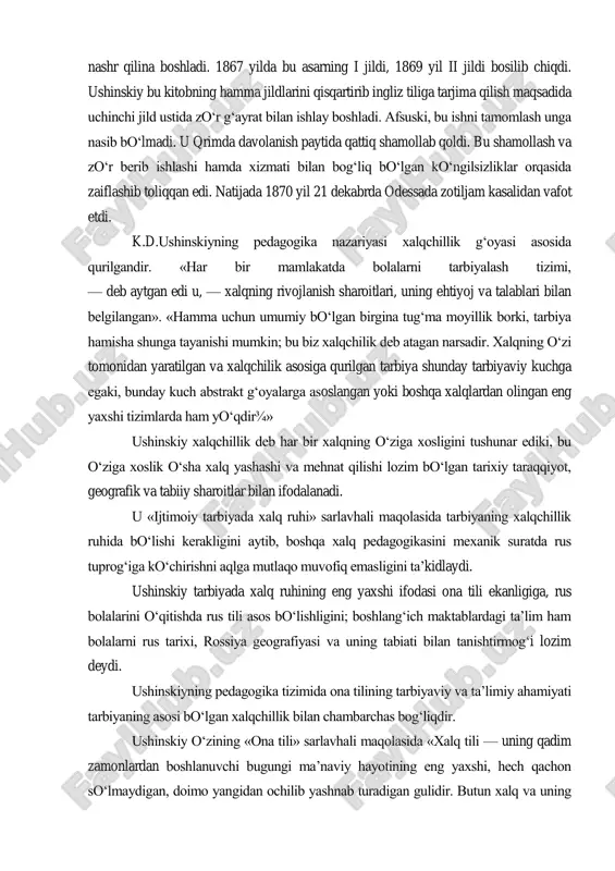 ldi. u xorijiy mamlakatlarda yurgan davrida o‗zining butun kuch-g‗ayratini ta‘lim-tarbiyaga doir asarlar yozish va ularni chop ettirishga yo‗naltirdi. natijada, 1861 yilda uning i va ii o‗quv yillari uchun «ona tili» darsligi nashr etildi va unga «muallimlar uchun qo‗llanma» degan metodik asari ilova qilindi. 1870 yilda esa iii o‗quv yili uchun ham «ona tili» darsligi bosilib chiqdi. bundan tashqari, ushinskiyning pedagogika sohasidagi asosiy nazariy asari hisoblangan «inson — tarbiya predmeti sifatida» («pedagogik antropologiyadan tajriba») nomli asari ayrim jildlarga bo‗linib nashr qilina boshladi. 1867 yilda bu asarning i jildi, 1869 yil ii jildi bosilib chiqdi. ushinskiy bu kitobning hamma jildlarini qisqartirib ingliz tiliga tarjima qilish maqsadida uchinchi jild ustida zo‗r g‗ayrat bilan ishlay boshladi. afsuski, bu ishni tamomlash unga nasib bo‗lmadi. u qrimda davolanish paytida qattiq shamollab qoldi. bu shamollash va zo‗r berib ishlashi hamda xizmati bilan bog‗liq bo‗lgan ko‗ngilsizliklar orqasida zaiflashib toliqqan edi. natijada 1870 yil 21 dekabrda odessada zotiljam kasalidan …