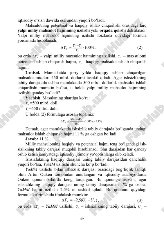 jmi iqtisodiyotning ishlab chiqarish potentsiali deb ataladi. odatda mahsulotning haqiqiy ishlab chiqarish hajmi bilan potentsial ishlab chiqarish hajmi teng bo‘ladi. lekin, iqtisodiy pasayish davrida haqiqiy ishlab chiqarish hajmi potentsial ishlab chiqarish hajmidan past, 59 iqtisodiy o‘sish davrida esa undan yuqori bo‘ladi. mahsulotning potentsial va haqiqiy ishlab chiqarilishi orasidagi farq yalpi milliy mahsulot hajmining uzilishi yoki orqada qolishi deb ataladi. yalpi milliy mahsulot hajmining uzilishi foizlarda quyidagi formula yordamida hisoblanadi: 100%,p x n x y y y y −δ = ⋅ (2) bu erda nyδ – yalpi milliy maxsulot hajmining uzilishi, py – maxsulotni potentsial ishlab chiqarish hajmi, xy – haqiqiy mahsulot ishlab chiqarish hajmi. 2-misol. mamlakatda joriy yilda haqiqiy ishlab chiqarilgan mahsulot miqdori 450 mlrd. dollarni tashkil qiladi. agar ishsizlikning tabiiy darajasida ushbu mamlakatda 500 mlrd. dollarlik mahsulot ishlab chiqarilishi mumkin bo‘lsa, u holda yalpi milliy mahsulot hajmining uzilishi qanday bo‘ladi? yechish. masalaning shartiga ko‘ra: py =500 mlrd. doll. xy …