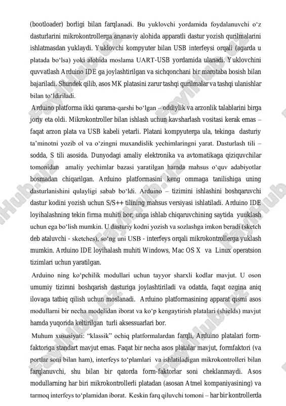 vchi kompaniyalar tomonidan arduino platasi bilan birga ishlatishga mo‘ljallangan robototexnik elektromexanik to‘plamlar ishlab chiqariladi. undan tashqari ishlab chiqaruvchilar tomonidan datchiklarning turli hillari va arduino bilan ishlashga ma’lum darajada moslashgan bajarish qurilmalari ishlab chiqariladi. arduino mikrokontrollerlari ularga oldindan yozilgan yuklovchisining (bootloader) borligi bilan farqlanadi. bu yuklovchi yordamida foydalanuvchi o‘z dasturlarini mikrokontrollerga ananaviy alohida apparatli dastur yozish qurilmalarini ishlatmasdan yuklaydi. yuklovchi kompyuter bilan usb interfeysi orqali (agarda u platada bo‘lsa) yoki alohida moslama uart-usb yordamida ulanadi. yuklovchini quvvatlash arduino ide ga joylashtirilgan va sichqonchani bir marotaba bosish bilan bajariladi. shundek qilib, asos mk platasini zarur tashqi qurilmalar va tashqi ulanishlar bilan to‘ldiriladi. arduino platforma ikki qarama-qarshi bo‘lgan – oddiylik va arzonlik talablarini birga joriy eta oldi. mikrokontroller bilan ishlash uchun kavsharlash vositasi kerak emas – faqat arzon plata va usb kabeli yetarli. platani kompyuterga ula, tekinga dasturiy ta’minotni yozib ol va o‘zingni muxandislik yechimlaringni yarat. dasturlash tili – sodda, s tili asosida. …