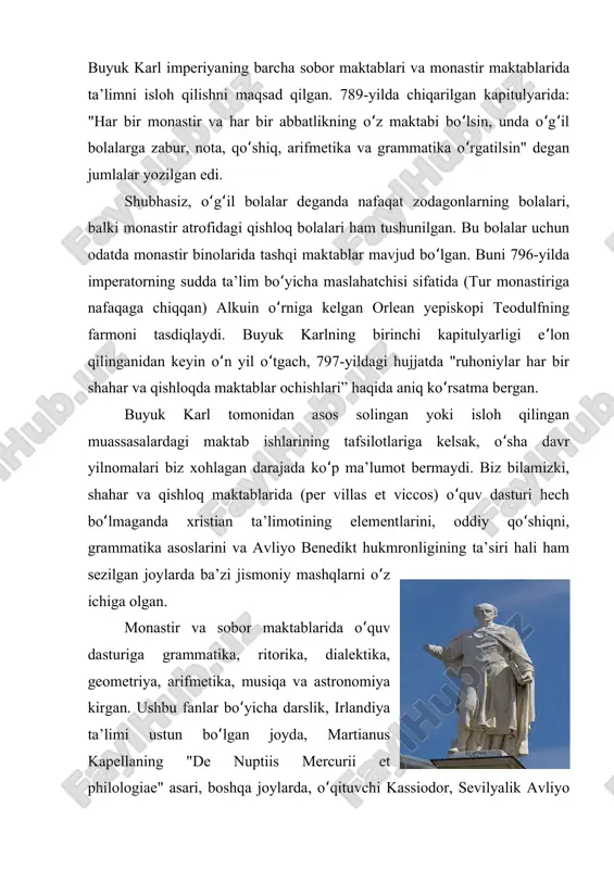 , unda o g ilʻ ʻ ʻ ʻ bolalarga zabur, nota, qo shiq, arifmetika va grammatika o rgatilsin" deganʻ ʻ jumlalar yozilgan edi. shubhasiz, o g il bolalar deganda nafaqat zodagonlarning bolalari,ʻ ʻ balki monastir atrofidagi qishloq bolalari ham tushunilgan. bu bolalar uchun odatda monastir binolarida tashqi maktablar mavjud bo lgan. buni 796-yildaʻ imperatorning sudda ta’lim bo yicha maslahatchisi sifatida (tur monastirigaʻ nafaqaga chiqqan) alkuin o rniga kelgan orlean yepiskopi teodulfningʻ farmoni tasdiqlaydi. buyuk karlning birinchi kapitulyarligi e lonʻ qilinganidan keyin o n yil o tgach, 797-yildagi hujjatda "ruhoniylar har birʻ ʻ shahar va qishloqda maktablar ochishlari” haqida aniq ko rsatma bergan. ʻ buyuk karl tomonidan asos solingan yoki isloh qilingan muassasalardagi maktab ishlarining tafsilotlariga kelsak, o sha davrʻ yilnomalari biz xohlagan darajada ko p ma’lumot bermaydi. biz bilamizki,ʻ shahar va qishloq maktablarida (per villas et viccos) o quv dasturi hechʻ bo lmaganda xristian ta’limotining elementlarini, oddiy qo shiqni,ʻ ʻ …