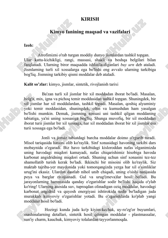 qindisiz texnologiya yaratish; g) kimyoviy o'zgarishlar nergiyasidan foydalanish. kimyo fani: predmeti va tushunchasi kimyo tabiiy fanlar qatoriga kiradi. qadimgi misrda kelib chiqqan degan taxminlar xam bor. bu fanning nomi usha misrning qadimgi nomi "khemi" (ximiya) so'zidan kelib chiqqan. u dunyoni tashkil etgan elementlarni hamda shu elementlardan hosil boʻlgan turli - tuman moddalarni, ularning tarkibi, tuzilishi, xossalari va oʻzgarishlarini, shuningdek, bu oʻzgarishlarda sodir boʻladigan xossalarni oʻrganadi. kimyo, ximiya — moddalarning tuzilishi va oʻzgarishini oʻrganadigan fan. kimyo boshqa fanlar qatori inson faoliyatining mahsuli sifatida vujudga kelib, tabiiy ehtiyojlarni qondirish, zaruriy mahsulotlar i.ch., biridan ikkinchisini xosil qilish va, nihoyat, turli hodisalar sirlarini bilish maqsadida roʻyobga chiqdi. odamlar qadimda rudalardan metallarni ajratib olish, turli xil qotishmalar tayyorlash va qoʻllash, jumladan, shisha tayyorlash va undan turli maqsadlarda foydalanishni bilganlar. mil. av. misrda kimyoviy jarayonlarga asoslangan hunarmandchilik rivojlanganligi maʼlum. pishiq charm tayyorlash, uni boʻyash, rangli shisha olish, oʻsimliklardan dori-darmon va xushboʻy hidli moddalar tayyorlash, sopol buyumlar …