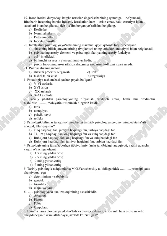 . 1. realistlar 1. nominalistlar 1. deterministlar 1. inderterministlar 20. intellektual psixologiya yo‘nalishining mazmuni qaysi qatorda to‘g‘ri berilgan? 1. shaxsning bilish jarayonlarining rivojlanishi uning tafakkur taraqqiyoti bilan belgilanadi. 1. psixikaning asosiy elementi va psixologik faoliyatning asosiy funksiyasi 1. aql - intellektdir. 1. birlamchi va asosiy element tasavvurlardir. 1. psixik hayotning asosi sifatida shaxsning irodasini faolligini ilgari suradi. 21. psixoanalizning metodi: 1. shaxsni proektiv o’rganish c) test 1. tushni ta’bir etish d) regressiya 1. psixologiya tushunchasi qachon paydo bo’lgan? 1. v-vi asrlarda 1. xvi asrda 1. xx asrlarda 1. x-xi asrlarda 2. tarixiy jihatdan psixologiyaning o’rganish predmeti emas, balki shu predmetni tushunish, ........ mohiyatini tushunish o’zgarib keldi. 1. tarix 1. taraqqiyot 1. psixik hayot 1. refleks 3. psixologik bilimlar taraqqiyotining butun tarixida psixologiya predmetining uchta ta’rifi mavjud; ular qaysilar? 1. xulq haqidagi fan, jamiyat haqidagi fan, tarbiya haqidagi fan 1. ta’lim ) haqidagi fan, ong haqidagi fan va xulq haqidagi fan …