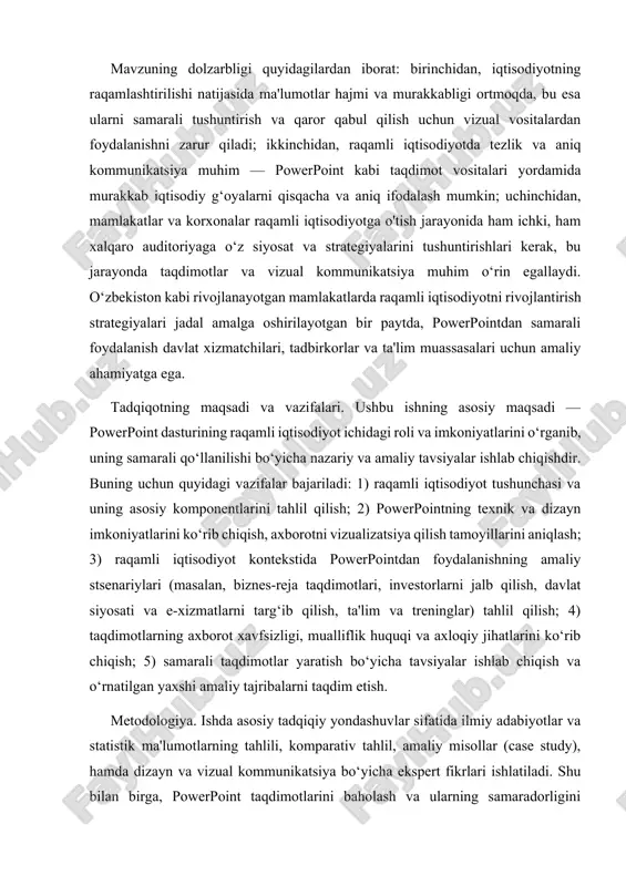 ni targ‘ib qilish, ta'lim va treninglar) tahlil qilish; 4) taqdimotlarning axborot xavfsizligi, mualliflik huquqi va axloqiy jihatlarini ko‘rib chiqish; 5) samarali taqdimotlar yaratish bo‘yicha tavsiyalar ishlab chiqish va o‘rnatilgan yaxshi amaliy tajribalarni taqdim etish. metodologiya. ishda asosiy tadqiqiy yondashuvlar sifatida ilmiy adabiyotlar va statistik ma'lumotlarning tahlili, komparativ tahlil, amaliy misollar (case study), hamda dizayn va vizual kommunikatsiya bo‘yicha ekspert fikrlari ishlatiladi. shu bilan birga, powerpoint taqdimotlarini baholash va ularning samaradorligini aniqlash uchun konkret misollar tahlil qilinadi: iqtisodiy ko‘rsatkichlar, diagramma va jadval orqali axborotni taqdim etish usullari, interfaol elementlar va multimedia komponentlari qo‘llanilishi sinovdan o‘tkaziladi. ishda statistik va empirik ma'lumotlardan foydalanish orqali raqamli iqtisodiyotning joriy holati va powerpointga bo‘lgan ehtiyoj tahlil qilinadi. tadqiqot doirasi va cheklovlar. ushbu ish powerpoint dasturining umumiy imkoniyatlari va raqamli iqtisodiyot kontekstida uning qo‘llanilishiga e'tibor qaratadi; ammo texnik jihatdan boshqa taqdimot dasturlari (masalan, google slides, keynote yoki prezi) bilan chuqur solishtirish va texnik benchmarklar o‘tkazish cheklangan. shuningdek, …