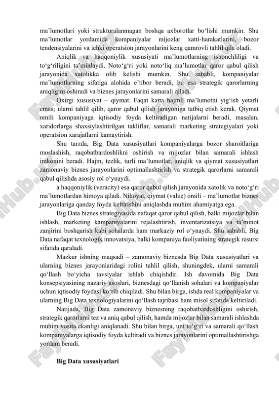 qilish jarayoniga tatbiq etish kerak. qiymat omili kompaniyaga iqtisodiy foyda keltiradigan natijalarni beradi, masalan, xaridorlarga shaxsiylashtirilgan takliflar, samarali marketing strategiyalari yoki operatsion xarajatlarni kamaytirish. shu tarzda, big data xususiyatlari kompaniyalarga bozor sharoitlariga moslashish, raqobatbardoshlikni oshirish va mijozlar bilan samarali ishlash imkonini beradi. hajm, tezlik, turli ma’lumotlar, aniqlik va qiymat xususiyatlari zamonaviy biznes jarayonlarini optimallashtirish va strategik qarorlarni samarali qabul qilishda asosiy rol o‘ynaydi. a haqqoniylik (veracity) esa qaror qabul qilish jarayonida xatolik va noto‘g‘ri ma’lumotlardan himoya qiladi. nihoyat, qiymat (value) omili – ma’lumotlar biznes jarayonlariga qanday foyda keltirishini aniqlashda muhim ahamiyatga ega. big data biznes strategiyasida nafaqat qaror qabul qilish, balki mijozlar bilan ishlash, marketing kampaniyalarini rejalashtirish, inventarizatsiya va ta’minot zanjirini boshqarish kabi sohalarda ham markaziy rol o‘ynaydi. shu sababli, big data nafaqat texnologik innovatsiya, balki kompaniya faoliyatining strategik resursi sifatida qaraladi. mazkur ishning maqsadi – zamonaviy biznesda big data xususiyatlari va ularning biznes jarayonlaridagi rolini tahlil qilish, shuningdek, ularni …