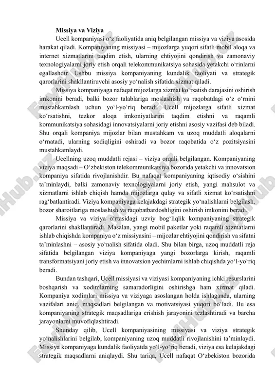 i mustahkamlaydi. ucellning uzoq muddatli rejasi – viziya orqali belgilangan. kompaniyaning viziya maqsadi – o‘zbekiston telekommunikatsiya bozorida yetakchi va innovatsion kompaniya sifatida rivojlanishdir. bu nafaqat kompaniyaning iqtisodiy o‘sishini ta’minlaydi, balki zamonaviy texnologiyalarni joriy etish, yangi mahsulot va xizmatlarni ishlab chiqish hamda mijozlarga qulay va sifatli xizmat ko‘rsatishni rag‘batlantiradi. viziya kompaniyaga kelajakdagi strategik yo‘nalishlarni belgilash, bozor sharoitlariga moslashish va raqobatbardoshligini oshirish imkonini beradi. missiya va viziya o‘rtasidagi uzviy bog‘liqlik kompaniyaning strategik qarorlarini shakllantiradi. masalan, yangi mobil paketlar yoki raqamli xizmatlarni ishlab chiqishda kompaniya o‘z missiyasini – mijozlar ehtiyojini qondirish va sifatni ta’minlashni – asosiy yo‘nalish sifatida oladi. shu bilan birga, uzoq muddatli reja sifatida belgilangan viziya kompaniyaga yangi bozorlarga kirish, raqamli transformatsiyani joriy etish va innovatsion yechimlarni ishlab chiqishda yo‘l-yo‘riq beradi. bundan tashqari, ucell missiyasi va viziyasi kompaniyaning ichki resurslarini boshqarish va xodimlarning samaradorligini oshirishga ham xizmat qiladi. kompaniya xodimlari missiya va viziyaga asoslangan holda ishlaganda, ularning vazifalari aniq, maqsadlari belgilangan …