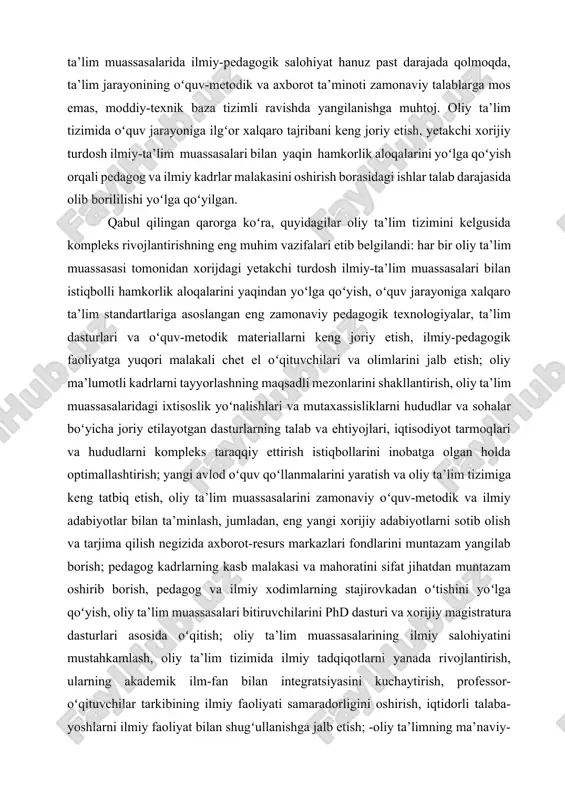 gan holda optimallashtirish; yangi avlod oʻquv qoʻllanmalarini yaratish va oliy ta’lim tizimiga keng tatbiq etish, oliy ta’lim muassasalarini zamonaviy oʻquv-metodik va ilmiy adabiyotlar bilan ta’minlash, jumladan, eng yangi xorijiy adabiyotlarni sotib olish va tarjima qilish negizida axborot-resurs markazlari fondlarini muntazam yangilab borish; pedagog kadrlarning kasb malakasi va mahoratini sifat jihatdan muntazam oshirib borish, pedagog va ilmiy xodimlarning stajirovkadan oʻtishini yoʻlga qoʻyish, oliy ta’lim muassasalari bitiruvchilarini phd dasturi va xorijiy magistratura dasturlari asosida oʻqitish; oliy ta’lim muassasalarining ilmiy salohiyatini mustahkamlash, oliy ta’lim tizimida ilmiy tadqiqotlarni yanada rivojlantirish, ularning akademik ilm-fan bilan integratsiyasini kuchaytirish, professor-oʻqituvchilar tarkibining ilmiy faoliyati samaradorligini oshirish, iqtidorli talaba-yoshlarni ilmiy faoliyat bilan shugʻullanishga jalb etish; -oliy ta’limning ma’naviy-axloqiy mazmunini kuchaytirish, talaba-yoshlarning qalbi va ongiga milliy istiqlol gʻoyasini, xalqimizning yuksak ma’naviyati va insonparvarlik an’analariga sadoqat tuygʻusini chuqur singdirish, biz uchun mutlaqo yot va begona boʻlgan gʻoyalarga nisbatan ularda mustahkam immunitet va tanqidiy munosabatni shakllantirish; -oliy ta’lim muassasalari moddiy-texnika bazasini ularning …