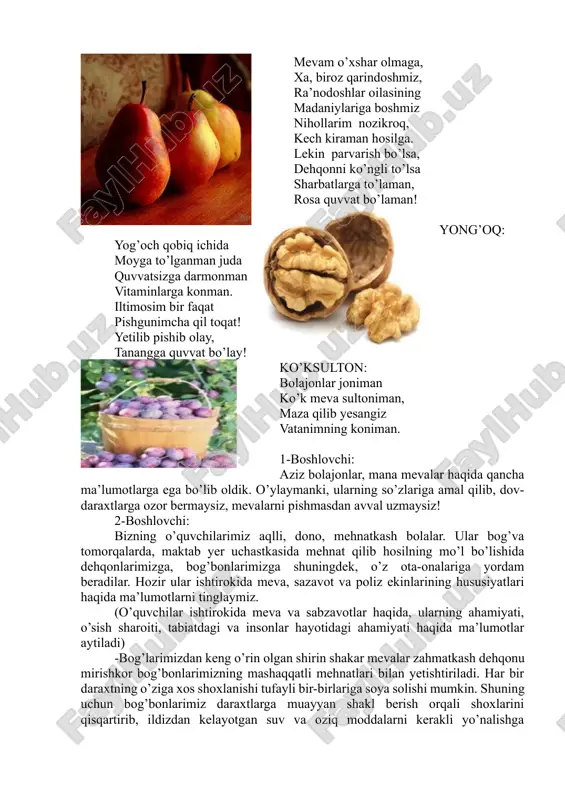 sharbatlarga to’laman, rosa quvvat bo’laman! yong’oq: yog’och qobiq ichida moyga to’lganman juda quvvatsizga darmonman vitaminlarga konman. iltimosim bir faqat pishgunimcha qil toqat! yetilib pishib olay, tanangga quvvat bo’lay! ko’ksulton: bolajonlar joniman ko’k meva sultoniman, maza qilib yesangiz vatanimning koniman. 1-boshlovchi: aziz bolajonlar, mana mevalar haqida qancha ma’lumotlarga ega bo’lib oldik. o’ylaymanki, ularning so’zlariga amal qilib, dov-daraxtlarga ozor bermaysiz, mevalarni pishmasdan avval uzmaysiz! 2-boshlovchi: bizning o’quvchilarimiz aqlli, dono, mehnatkash bolalar. ular bog’va tomorqalarda, maktab yer uchastkasida mehnat qilib hosilning mo’l bo’lishida dehqonlarimizga, bog’bonlarimizga shuningdek, o’z ota-onalariga yordam beradilar. hozir ular ishtirokida meva, sazavot va poliz ekinlarining hususiyatlari haqida ma’lumotlarni tinglaymiz. (o’quvchilar ishtirokida meva va sabzavotlar haqida, ularning ahamiyati, o’sish sharoiti, tabiatdagi va insonlar hayotidagi ahamiyati haqida ma’lumotlar aytiladi) -bog’larimizdan keng o’rin olgan shirin shakar mevalar zahmatkash dehqonu mirishkor bog’bonlarimizning mashaqqatli mehnatlari bilan yetishtiriladi. har bir daraxtning o’ziga xos shoxlanishi tufayli bir-birlariga soya solishi mumkin. shuning uchun bog’bonlarimiz daraxtlarga muayyan shakl berish …