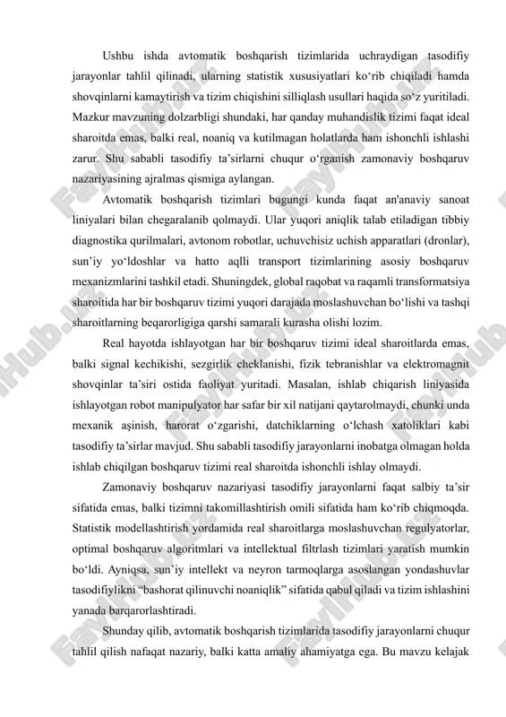 hu sababli tasodifiy jarayonlarni inobatga olmagan holda ishlab chiqilgan boshqaruv tizimi real sharoitda ishonchli ishlay olmaydi. zamonaviy boshqaruv nazariyasi tasodifiy jarayonlarni faqat salbiy ta’sir sifatida emas, balki tizimni takomillashtirish omili sifatida ham ko‘rib chiqmoqda. statistik modellashtirish yordamida real sharoitlarga moslashuvchan regulyatorlar, optimal boshqaruv algoritmlari va intellektual filtrlash tizimlari yaratish mumkin bo‘ldi. ayniqsa, sun’iy intellekt va neyron tarmoqlarga asoslangan yondashuvlar tasodifiylikni “bashorat qilinuvchi noaniqlik” sifatida qabul qiladi va tizim ishlashini yanada barqarorlashtiradi. shunday qilib, avtomatik boshqarish tizimlarida tasodifiy jarayonlarni chuqur tahlil qilish nafaqat nazariy, balki katta amaliy ahamiyatga ega. bu mavzu kelajak texnologiyalarining, xususan, avtonom transport, aqlli ishlab chiqarish va kiber-fizik tizimlarning poydevorini tashkil etadi. mazkur ish ushbu jarayonlarning nazariy asoslarini ochib berish, ularning turlari va xususiyatlarini tahlil qilish hamda real tizimlarda ularni bartaraf etish usullarini ko‘rsatishga qaratilgan. avtomatik boshqarish tizimlarining umumiy tushunchasi avtomatik boshqarish tizimi — bu ma’lum parametrlarni inson aralashuvisiz boshqarishga mo‘ljallangan texnik majmua bo‘lib, asosiy maqsadi berilgan ko‘rsatkichlarni …