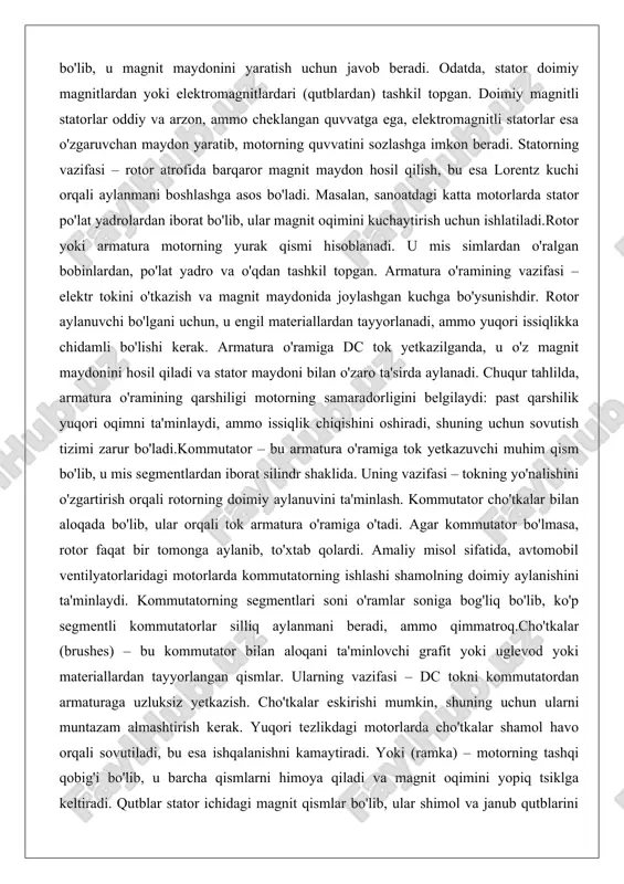 da bo'lib, ular orqali tok armatura o'ramiga o'tadi. agar kommutator bo'lmasa, rotor faqat bir tomonga aylanib, to'xtab qolardi. amaliy misol sifatida, avtomobil ventilyatorlaridagi motorlarda kommutatorning ishlashi shamolning doimiy aylanishini ta'minlaydi. kommutatorning segmentlari soni o'ramlar soniga bog'liq bo'lib, ko'p segmentli kommutatorlar silliq aylanmani beradi, ammo qimmatroq.cho'tkalar (brushes) – bu kommutator bilan aloqani ta'minlovchi grafit yoki uglevod yoki materiallardan tayyorlangan qismlar. ularning vazifasi – dc tokni kommutatordan armaturaga uzluksiz yetkazish. cho'tkalar eskirishi mumkin, shuning uchun ularni muntazam almashtirish kerak. yuqori tezlikdagi motorlarda cho'tkalar shamol havo orqali sovutiladi, bu esa ishqalanishni kamaytiradi. yoki (ramka) – motorning tashqi qobig'i bo'lib, u barcha qismlarni himoya qiladi va magnit oqimini yopiq tsiklga keltiradi. qutblar stator ichidagi magnit qismlar bo'lib, ular shimol va janub qutblarini hosil qiladi, bu esa maydonning kuchini belgilaydi.yordamchi qismlar orasida podshipniklar (bearinglar) rotorning silliq aylanuvini ta'minlaydi, sovutish tizimi esa issiqlikni tarqatadi. masalan, suv pompalaridagi dc motorlarda podshipniklar korroziyaga chidamli bo'lishi kerak. umuman olganda, …