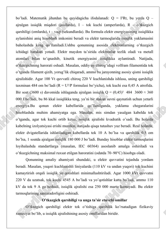 ktr tarmoqlarini loyihalashda standartlarga (masalan, iec 60364) asoslanib amalga oshiriladi va o’tkazgichning maksimal ruxsat etilgan haroratini (odatda 70–90°c) hisobga oladi. qonunning amaliy ahamiyati shundaki, u elektr quvvatini tejashda yordam beradi. masalan, yuqori kuchlanishli liniyalarda (110 kv va undan yuqori) tok kuchini kamaytirish orqali issiqlik yo’qotishlari minimallashtiriladi. agar 1000 kvt quvvatni 220 v da uzatsak, tok kuchi 4545 a bo’ladi va yo’qotishlar katta bo’ladi, ammo 110 kv da tok 9 a ga tushadi, issiqlik ajralishi esa 250 000 marta kamayadi. bu elektr tarmoqlarining samaradorligini oshiradi. o’tkazgich qarshiligi va unga ta’sir etuvchi omillar o’tkazgich qarshiligi elektr tok o’tishiga qarshilik ko’rsatadigan fizikaviy xususiyat bo’lib, u issiqlik ajralishining asosiy omillaridan biridir. qarshilik formulasi r = ρl/a shaklida beriladi, bu yerda ρ – materialning o’ziga xos qarshiligi (om·m), l – o’tkazgich uzunligi (m), a – kesim maydoni (m²). bu formula o’tkazgichning geometrik va material xususiyatlariga bog’liqligini ko’rsatadi.birinchi omil – material turi. mis va alyuminiy kabi …