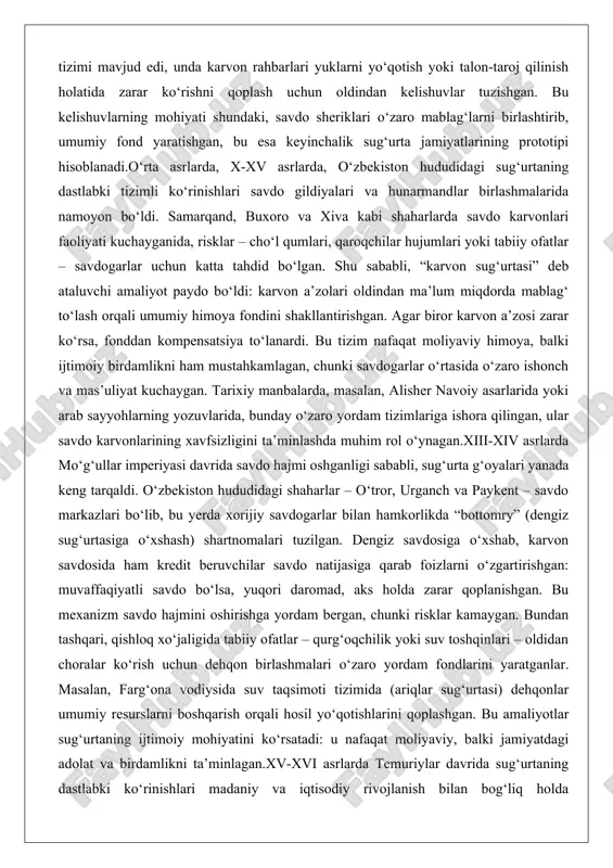ttomry” (dengiz sug‘urtasiga o‘xshash) shartnomalari tuzilgan. dengiz savdosiga o‘xshab, karvon savdosida ham kredit beruvchilar savdo natijasiga qarab foizlarni o‘zgartirishgan: muvaffaqiyatli savdo bo‘lsa, yuqori daromad, aks holda zarar qoplanishgan. bu mexanizm savdo hajmini oshirishga yordam bergan, chunki risklar kamaygan. bundan tashqari, qishloq xo‘jaligida tabiiy ofatlar – qurg‘oqchilik yoki suv toshqinlari – oldidan choralar ko‘rish uchun dehqon birlashmalari o‘zaro yordam fondlarini yaratganlar. masalan, farg‘ona vodiysida suv taqsimoti tizimida (ariqlar sug‘urtasi) dehqonlar umumiy resurslarni boshqarish orqali hosil yo‘qotishlarini qoplashgan. bu amaliyotlar sug‘urtaning ijtimoiy mohiyatini ko‘rsatadi: u nafaqat moliyaviy, balki jamiyatdagi adolat va birdamlikni ta’minlagan.xv-xvi asrlarda temuriylar davrida sug‘urtaning dastlabki ko‘rinishlari madaniy va iqtisodiy rivojlanish bilan bog‘liq holda takomillashdi. samarqanddagi savdo bozorlarida xorijiy savdogarlar – venetsiyaliklar va forslar – bilan tuzilgan shartnomalar xavf-xatarlarni taqsimlash tamoyillarini o‘z ichiga olgan. bu davrda sug‘urta nafaqat savdo, balki mulk va hayot himoyasiga ham qaratildi: shahar devorlari atrofidagi hunarmandlar gildiyalari o‘z a’zolarini o‘t kabi ofatlardan himoya qilish uchun fondlar …