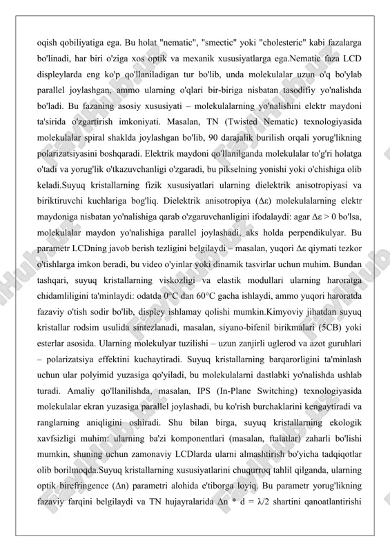 n suyuq kristallar rodsim usulida sintezlanadi, masalan, siyano-bifenil birikmalari (5cb) yoki esterlar asosida. ularning molekulyar tuzilishi – uzun zanjirli uglerod va azot guruhlari – polarizatsiya effektini kuchaytiradi. suyuq kristallarning barqarorligini ta'minlash uchun ular polyimid yuzasiga qo'yiladi, bu molekulalarni dastlabki yo'nalishda ushlab turadi. amaliy qo'llanilishda, masalan, ips (in-plane switching) texnologiyasida molekulalar ekran yuzasiga parallel joylashadi, bu ko'rish burchaklarini kengaytiradi va ranglarning aniqligini oshiradi. shu bilan birga, suyuq kristallarning ekologik xavfsizligi muhim: ularning ba'zi komponentlari (masalan, ftalatlar) zaharli bo'lishi mumkin, shuning uchun zamonaviy lcdlarda ularni almashtirish bo'yicha tadqiqotlar olib borilmoqda.suyuq kristallarning xususiyatlarini chuqurroq tahlil qilganda, ularning optik birefringence (δn) parametri alohida e'tiborga loyiq. bu parametr yorug'likning fazaviy farqini belgilaydi va tn hujayralarida δn * d = λ/2 shartini qanoatlantirishi kerak, bu yerda d – hujayra qalinligi, λ – yorug'lik to'lqin uzunligi. agar bu shart buzilsa, rang buzilishlari yuzaga keladi, shuning uchun ishlab chiqarishda nanometrlik aniqlik talab etiladi. umuman olganda, suyuq kristallarning tuzilishi …