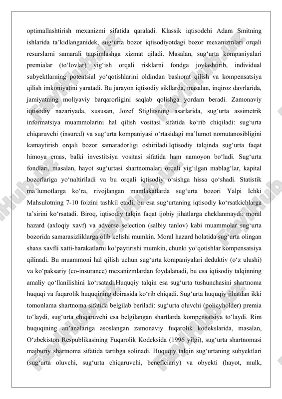 kabi muammolar sug‘urta bozorida samarasizliklarga olib kelishi mumkin. moral hazard holatida sug‘urta olingan shaxs xavfli xatti-harakatlarni ko‘paytirishi mumkin, chunki yo‘qotishlar kompensatsiya qilinadi. bu muammoni hal qilish uchun sug‘urta kompaniyalari deduktiv (o‘z ulushi) va ko‘paksariy (co-insurance) mexanizmlardan foydalanadi, bu esa iqtisodiy talqinning amaliy qo‘llanilishini ko‘rsatadi.huquqiy talqin esa sug‘urta tushunchasini shartnoma huquqi va fuqarolik huquqining doirasida ko‘rib chiqadi. sug‘urta huquqiy jihatdan ikki tomonlama shartnoma sifatida belgilab beriladi: sug‘urta oluvchi (policyholder) premia to‘laydi, sug‘urta chiqaruvchi esa belgilangan shartlarda kompensatsiya to‘laydi. rim huquqining an’analariga asoslangan zamonaviy fuqarolik kodekslarida, masalan, o‘zbekiston respublikasining fuqarolik kodeksida (1996 yilgi), sug‘urta shartnomasi majburiy shartnoma sifatida tartibga solinadi. huquqiy talqin sug‘urtaning subyektlari (sug‘urta oluvchi, sug‘urta chiqaruvchi, beneficiariy) va obyekti (hayot, mulk, mas’uliyat) bo‘yicha aniq chegaralarni belgilaydi. masalan, mulk sug‘urtasida huquqiy talqin bo‘yicha sug‘urta summasi mulkning haqiqiy qiymatidan oshmasligi kerak (indemnity prinsipi), aks holda spekulatsiya xavfi paydo bo‘ladi. huquqiy nuqtai nazardan sug‘urta davlat nazorati ostida faoliyat yuritadi: sug‘urta kompaniyalari litsenziya olishi, …