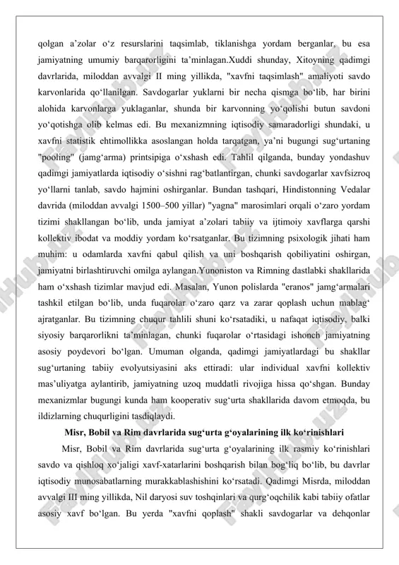 satadiki, u nafaqat iqtisodiy, balki siyosiy barqarorlikni ta’minlagan, chunki fuqarolar o‘rtasidagi ishonch jamiyatning asosiy poydevori bo‘lgan. umuman olganda, qadimgi jamiyatlardagi bu shakllar sug‘urtaning tabiiy evolyutsiyasini aks ettiradi: ular individual xavfni kollektiv mas’uliyatga aylantirib, jamiyatning uzoq muddatli rivojiga hissa qo‘shgan. bunday mexanizmlar bugungi kunda ham kooperativ sug‘urta shakllarida davom etmoqda, bu ildizlarning chuqurligini tasdiqlaydi. misr, bobil va rim davrlarida sug‘urta g‘oyalarining ilk ko‘rinishlari misr, bobil va rim davrlarida sug‘urta g‘oyalarining ilk rasmiy ko‘rinishlari savdo va qishloq xo‘jaligi xavf-xatarlarini boshqarish bilan bog‘liq bo‘lib, bu davrlar iqtisodiy munosabatlarning murakkablashishini ko‘rsatadi. qadimgi misrda, miloddan avvalgi iii ming yillikda, nil daryosi suv toshqinlari va qurg‘oqchilik kabi tabiiy ofatlar asosiy xavf bo‘lgan. bu yerda "xavfni qoplash" shakli savdogarlar va dehqonlar o‘rtasidagi shartnomalar orqali amalga oshirilgan: savdogarlar yuklarini nil bo‘ylab tashiydigan vaqtida, agar yuklar suv toshqinida yo‘qolsa, ularning sheriklari zarar qismini o‘z zimmalariga olganlar. tahlil qilganda, bu tizim misr iqtisodiyotining markaziy elementlari – qishloq xo‘jaligi va savdo …
