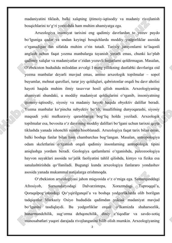 yordam beradi. geologiya qatlamlarni o‘rganishda, paleozoologiya hayvon suyaklari asosida xo‘jalik faoliyatini tahlil qilishda, kimyo va fizika esa sanalashtirishda qo‘llaniladi. bugungi kunda arxeologiya fanlararo yondashuv asosida yanada mukammal natijalarga erishmoqda. o‘zbekiston arxeologiyasi jahon miqyosida o‘z o‘rniga ega. samarqanddagi afrosiyob, surxondaryodagi dalvarzintepa, xorazmdagi tuproqqal’a, qoraqalpog‘istondagi qo‘yqirilganqal’a va boshqa yodgorliklarda olib borilgan tadqiqotlar markaziy osiyo hududida qadimdan yuksak madaniyat mavjud bo‘lganini tasdiqlaydi. bu yodgorliklar orqali o‘lkamizda shaharsozlik, hunarmandchilik, sug‘orma dehqonchilik, diniy e’tiqodlar va savdo-sotiq munosabatlari yuqori darajada rivojlanganini bilib olish mumkin. arxeologiyaning amaliy ahamiyati ham beqiyosdir. yodgorliklarni o‘rganish va asrab-avaylash nafaqat ilmiy, balki ma’naviy va madaniy merosni saqlash vazifasini ham bajaradi. shu bilan birga, arxeologik izlanishlar natijalari turizmni rivojlantirish, milliy o‘zlikni anglash va tarixiy xotirani tiklashda muhim ahamiyat kasb etadi. arxeologiya fani insoniyat tarixining eng muhim manbalaridan biri bo‘lib, u nafaqat o‘tmishni o‘rganishga, balki bugungi kunimizni chuqur anglash va kelajakni ilmiy asosda qurishda ham katta ahamiyatga ega. arxeologiya fani insoniyat taraqqiyotining eng qadimiy …