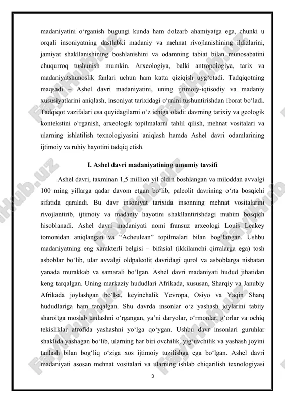 aziy hududlari afrikada, xususan, sharqiy va janubiy afrikada joylashgan bo‘lsa, keyinchalik yevropa, osiyo va yaqin sharq hududlariga ham tarqalgan. shu davrda insonlar o‘z yashash joylarini tabiiy sharoitga moslab tanlashni o‘rgangan, ya’ni daryolar, o‘rmonlar, g‘orlar va ochiq tekisliklar atrofida yashashni yo‘lga qo‘ygan. ushbu davr insonlari guruhlar shaklida yashagan bo‘lib, ularning har biri ovchilik, yig‘uvchilik va yashash joyini tanlash bilan bog‘liq o‘ziga xos ijtimoiy tuzilishga ega bo‘lgan. ashel davri madaniyati asosan mehnat vositalari va ularning ishlab chiqarilish texnologiyasi bilan aniqlanadi. bu davr odamlarining asosiy qurollari – bifasial baltalar, o‘tkir qirralar, suyak va yog‘ochdan yasalgan vositalar bo‘lib, ular ovchilik va ozuqa yig‘ishda keng qo‘llanilgan. ashel davri vositalarining murakkabligi insonlarning aqliy rivojlanishi, qo‘l-muzokarasi va ijodiy qobiliyatini ko‘rsatadi. ushbu vositalar orqali olimlar insonlarning mehnat jarayonidagi texnik yondashuvi, tayyorlash texnologiyasi va qo‘llash usullarini aniqlay oladi. ashel davri madaniyati odamlarning ijtimoiy va ma’naviy hayotini ham o‘z ichiga oladi. g‘or va boshpana topilmalaridagi chizmalar, bezaklar va simvolik tasvirlar …