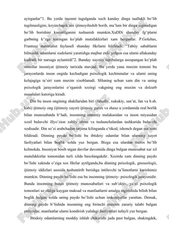 xil mutafakkirlar tomonidan turli xilda baxolangakdir. xozirda xam dinning paydo bo’lishi xaktsda o’ziga xos fikrlar aytilganda,bu dinning psixologik, gnoseologii, ijtimoiy iddizlari asosida tushuntirib berishga intiluvchi ta’limotlarni kurishimiz mumkin. dinning paydo bo’lishi esa bu insonning ijtimoiy- psixologik jarayonidir. bunda insonning butun ijtimoiy munosabatlari va sub’ektiv, ya’ni psixologik tomonlari uz oldiga kuygan maksad va manfaatlarni amalga oigirishida bilish bilan boglik bulgan xolda uning paydo bo’lishi uchun imkoniyatlar yarattan. demak, dinning paydo b^lishida insonning eng birinchi muxnm zaruriy talabi bulgan extiyojlar, manfaatlar ularni kondirish yulidagi faoliyatlari tufayli yuz bergan. ibtidoiy odamlarning moddiy ishlab chikarishi juda past bulgan, shukingdek, xayotiy tajribasi xam oz bulgan. ularning amaliy faoliyati va ong.1 juda zaif bo’lib, doimo xayotlari davomida taxlikada, kurkinchda va vaxima ostida bulgan. bunday nochorlikda yashagan ibtidoiy odamlar tabiiy kuchlarda ilox,iy, sirli xususiyatlar bor leb bilganlar. insonlar irodasidan tashkarida bulgan bunday kuchlar ularni ma’lum bir exsonlar kilishga undagan. keyinchalik esa bu evolyutsion jaragnlar davomida inson o’zi …