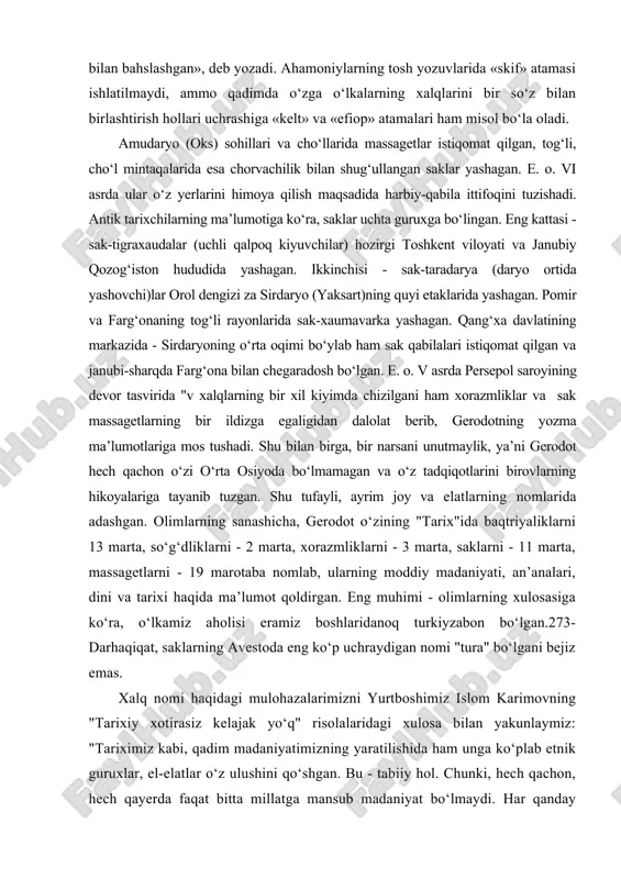 cha, gerodot o‘zining "tarix"ida baqtriyaliklarni 13 marta, so‘g‘dliklarni - 2 marta, xorazmliklarni - 3 marta, saklarni - 11 marta, massagetlarni - 19 marotaba nomlab, ularning moddiy madaniyati, an’analari, dini va tarixi haqida ma’lumot qoldirgan. eng muhimi - olimlarning xulosasiga ko‘ra, o‘lkamiz aholisi eramiz boshlaridanoq turkiyzabon bo‘lgan.273- darhaqiqat, saklarning avestoda eng ko‘p uchraydigan nomi "tura" bo‘lgani bejiz emas. xalq nomi haqidagi mulohazalarimizni yurtboshimiz islom karimovning "tarixiy xotirasiz kelajak yo‘q" risolalaridagi xulosa bilan yakunlaymiz: "tariximiz kabi, qadim madaniyatimizning yaratilishida ham unga ko‘plab etnik guruxlar, el-elatlar o‘z ulushini qo‘shgan. bu - tabiiy hol. chunki, hech qachon, hech qayerda faqat bitta millatga mansub madaniyat bo‘lmaydi. har qanday sivilizatsiya ko‘pdan-ko‘p xalqlar, millatlar, elatlar faoliyatining va samarali ta’sirining mahsulidir. bir so‘z bilan aytganda, ko‘chmanchilar, bosqinchilar kelib ketaveradi, lekin xalq boqiy qoladi, uning madaniyati abadiy yashaydi". g‘arb olimlaridan gordon chayld xalq va madaniyat atamaga shunday ta’rif bergan edi: "xalq" atamasini eng moziy tarixiy davrlarga olib o‘tmaslik uchun, …