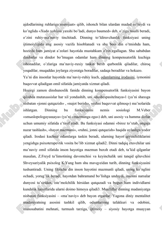 alik psixolog k.yung ham shu mavqyeidan turib, dinning funksiyasini tushuntiradi. uning fikricha din inson hayotini mazmunli qiladi, uning ko’nglini ochadi, yorug’lik beradi, hayotdan bahramand bo’lishga undaydi, insonni narsalar dunyosi ta’siridan, iste’molchilik hirsidan qutqazadi va bugun ham individlarni kundalik hayotlarida ularni doimo himoya qiladi3. mualliflar dinning madaniyatga nisbatan funksiyasini – «ma’naviy» deb bayon etganlar. yagona diniy mentalitet madaniyatning asosini tashkil qilib, odamlarning tafakkuri va odobini, munosabatini mehnati, turmush tarziga, ijtimoiy – siyosiy hayotga muayyan qilgan. diiny ibodatxonalarning ramziy tasviri, xristian cherkovlarining simvolikasi, musulmonlarning madrasa, maqbara va masjidining mo’xtashamligi va rangli go’zalligi odamlarda ulug’vorlik hissiyotini paydo qiladi, ularda go’zallik, mukammallik, buyuklik va sehrlik haqida tafakkurini uyg’otadi, ruhiy-hissiy ta’sir yetkazadi. butun madaniyatning din zaminida integrasiyasi xususan o’rta asrlarda kuchli ekanligi ma’lum. shuningdek, g’arbda o’rta asrlarda maktablar cherkov qoshida bo’lgan, kutubxonalar monastirlarda joylashgan eng katta kitoblar xazinasi xii asrdayoq praga monastirida edi, qo’lyozma kitoblarni monarxlar ko’chirilgan, birinchi slavyan alifbosini monarxlar kirill va mifodiylar tuzganlar …