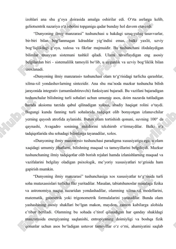 ishlarning maqsad va vazifalarini belgilay oladigan psixologik, me’yoriy xususiyatlari to‘grisida ham gapirish mumkin. “dunyoning ilmiy manzarasi” tushunchasiga xos xususiyatlar to‘g‘risida turli soha mutaxassislari turlicha fikr yuritadilar. masalan, tabiatshunoslar masalaga fizika va astronomiya nuqtai nazaridan yondashadilar, olamning xilma-xil modellarini, matematik, geometrik yoki trigonometrik formulalarini yaratadilar. bunda olam yashashining asosiy shakllari bo‘lgan makon, maydon, zamon kabilarga alohida e’tibor beriladi. olamning bu sohada e’tirof qilinadigan har qanday shakldagi manzarasida energiyaning saqlanishi, entropiyaning doimiyligi va boshqa fizik qonunlar uchun asos bo‘ladigan ustuvor tamoyillar o‘z o‘rni, ahamiyatini saqlab qoladi. bunday yondashuv qanchalik teran va ilmiy bo‘lmasin, olam to‘grisidagi, asosan tabiatshunoslik yutuqlarini aks ettirgani tufayli, ko‘proq bir tomonlama qarashlarni ifodalaydi. aslida «dunyoning ilmiy manzarasi» tushunchasi keng ma’no, serqirra mazmunga ega bo‘lib, muayyan davr kishilarining tafakkur uslubi va fikrlash tarzini belgilaydigan olam to‘g‘risidagi aniq-tarixiy bilimlar majmuasidir. «dunyoning ilmiy manzarasi» olamning tuzilishi, ob’ektlar o‘rtasidagi tartib, aloqadorlik, ularning genezisi, amal qilishi, rivojlanishi, ular o‘rtasidagi o‘zaro bog‘liqlik munosabatlarni ifodalaydigan nazariy …