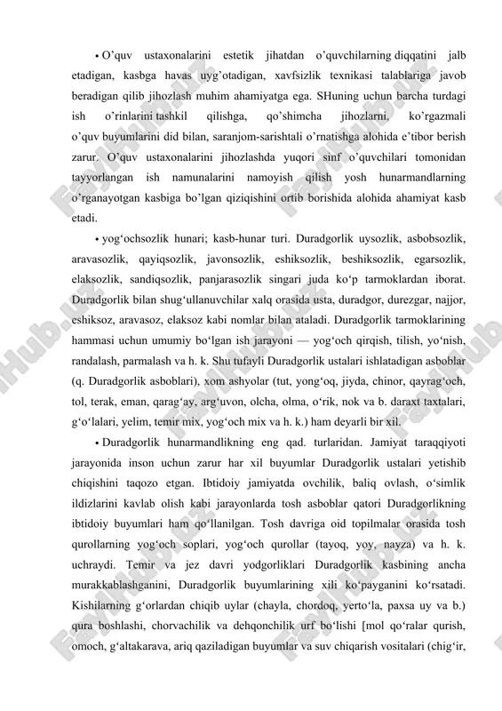 onalarida, agrobiologiya va tajriba uchastkalarida, o’quvchilar dalachilik brigadalarida olib boriladigan mashg’ulotlar davomida berib boriladi. · o’quv ustaxonalarini estetik jihatdan o’quvchilarning diqqatini jalb etadigan, kasbga havas uyg’otadigan, xavfsizlik texnikasi talablariga javob beradigan qilib jihozlash muhim ahamiyatga ega. shuning uchun barcha turdagi ish o’rinlarini tashkil qilishga, qo’shimcha jihozlarni, ko’rgazmali o’quv buyumlarini did bilan, saranjom-sarishtali o’rnatishga alohida e’tibor berish zarur. o’quv ustaxonalarini jihozlashda yuqori sinf o’quvchilari tomonidan tayyorlangan ish namunalarini namoyish qilish yosh hunarmandlarning o’rganayotgan kasbiga bo’lgan qiziqishini ortib borishida alohida ahamiyat kasb etadi. · yogʻochsozlik hunari; kasb-hunar turi. duradgorlik uysozlik, asbobsozlik, aravasozlik, qayiqsozlik, javonsozlik, eshiksozlik, beshiksozlik, egarsozlik, elaksozlik, sandiqsozlik, panjarasozlik singari juda koʻp tarmoklardan iborat. duradgorlik bilan shugʻullanuvchilar xalq orasida usta, duradgor, durezgar, najjor, eshiksoz, aravasoz, elaksoz kabi nomlar bilan ataladi. duradgorlik tarmoklarining hammasi uchun umumiy boʻlgan ish jarayoni — yogʻoch qirqish, tilish, yoʻnish, randalash, parmalash va h. k. shu tufayli duradgorlik ustalari ishlatadigan asboblar (q. duradgorlik asboblari), xom ashyolar (tut, yongʻoq, …