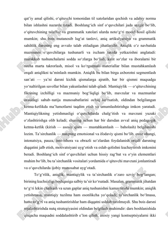 (talaffuz, so‘z tanlovi, grammatik tuzilmalar va uslubiy moslashuv) qat’iy amal qilishi, o‘qituvchi tomonidan til xatolaridan qochish va adabiy norma bilan ishlashni nazarda tutadi. boshlang‘ich sinf o‘quvchilari juda sezgir bo‘lib, o‘qituvchining talaffuz va grammatik xatolari ularda noto‘g‘ri model hosil qilishi mumkin; shu bois mutanosib lug‘at tanlovi, aniq artikulyatsiya va grammatik sahihlik darsning eng avvalo talab etiladigan jihatlaridir. aniqlik o‘z navbatida mazmunni o‘quvchilarga tushunarli va ixcham tarzda yetkazishni anglatadi: murakkab tushunchalarni sodda so‘zlarga bo‘lish, kalit so‘zlar va iboralarni bir necha marta takrorlash, misol va ko‘rgazmali materiallar bilan mustahkamlash orqali aniqlikni ta’minlash mumkin. aniqlik bu bilan birga axborotni segmentlash san’ati — ya’ni darsni kichik qismalarga ajratib, har bir qismni maqsadga yo‘naltirilgan savollar bilan yakunlashni talab qiladi. mantiqiylik — o‘qituvchining fikrining izchilligi va mazmuniy bog‘liqligi bo‘lib, mavzular va mazmunlar orasidagi sabab–natija munosabatlarini ochiq ko‘rsatish, oldindan belgilangan ketma-ketlikda ma’lumotlarni taqdim etish va umumlashtirishga imkon yaratadi. mantiqiylikning yetishmasligi o‘quvchilarda chalg‘itish va mavzuni yuzaki o‘zlashtirishga olib keladi; …