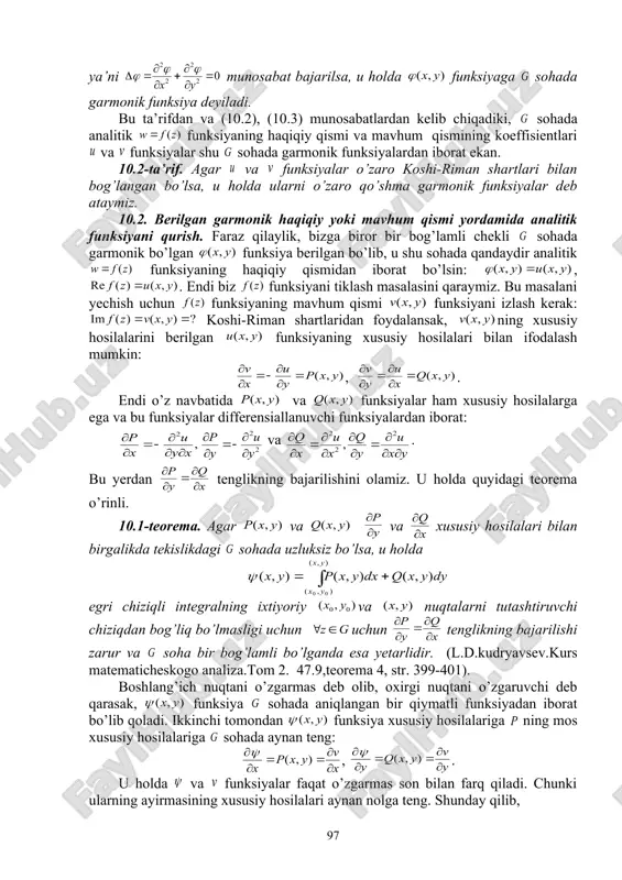 hi tartibli xususiy hosilalarning tengligi uchun yetarli shartlarning bajarilishini e’tiborga olsak (10.2) tenglikni olamiz. yuqoridagi kabi (10.1) tenglikning 1-shartini bo’yicha, 2-sini bo’yicha differensiallab, natijalarni ayiramiz va yana aralash hosilalarning tengligidan foydalansak, u holda (10.3) tenglikka ega bo’lamiz. 10.1-ta’rif. agar ikki o’zgaruvchili haqiqiy funksiya sohada ikki marta uzluksiz differensillanuvchi bo’lib, laplas tenglamasini qanoatlantirsa, ya’ni munosabat bajarilsa, u holda funksiyaga sohada garmonik funksiya deyiladi. bu ta’rifdan va (10.2), (10.3) munosabatlardan kelib chiqadiki, sohada analitik funksiyaning haqiqiy qismi va mavhum qismining koeffisientlari va funksiyalar shu sohada garmonik funksiyalardan iborat ekan. 10.2-ta’rif. agar va funksiyalar o’zaro koshi-riman shartlari bilan bog’langan bo’lsa, u holda ularni o’zaro qo’shma garmonik funksiyalar deb ataymiz. 10.2. berilgan garmonik haqiqiy yoki mavhum qismi yordamida analitik funksiyani qurish. faraz qilaylik, bizga biror bir bog’lamli chekli sohada garmonik bo’lgan funksiya berilgan bo’lib, u shu sohada qandaydir analitik funksiyaning haqiqiy qismidan iborat bo’lsin: , . endi biz funksiyani tiklash masalasini qaraymiz. bu masalani …