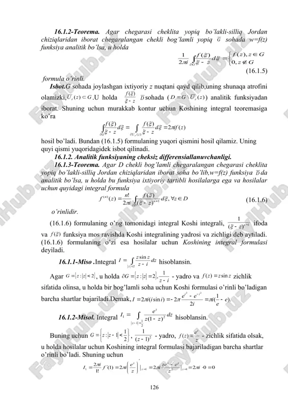 ordan chiziqlaridan iborat chegaralangan chekli bog’lamli yopiq sohada w=f(z) funksiya analitik bo’lsa, u holda (16.1.5) formula o’rinli. isbot.g sohada joylashgan ixtiyoriy z nuqtani qayd qilib,uning shunaqa atrofini olamizki, .u holda sohada ( ) analitik funksiyadan iborat. shuning uchun murakkab kontur uchun koshining integral teoremasiga ko’ra hosil bo’ladi. bundan (16.1.5) formulaning yuqori qismini hosil qilamiz. uning quyi qismi yuqoridagidek isbot qilinadi. 16.1.2. analitik funksiyaning cheksiz differensiallanuvchanligi. 16.1.3-teorema. agar d chekli bog’lamli chegaralangan chegarasi cheklita yopiq bo’lakli-silliq jordan chiziqlaridan iborat soha bo’lib,w=f(z) funksiya da analitik bo’lsa, u holda bu funksiya ixtiyoriy tartibli hosilalarga ega va hosilalar uchun quyidagi integral formula (16.1.6) o’rinlidir. (16.1.6) formulaning o’ng tomonidagi integral koshi integrali, ifoda va funksiya mos ravishda koshi integralining yadrosi va zichligi deb aytiladi. (16.1.6) formulaning o’zi esa hosilalar uchun koshining integral formulasi deyiladi. 16.1.1-miso .integral hisoblansin. agar , u holda - yadro va zichlik sifatida olinsa, u holda bir bog’lamli soha uchun koshi formulasi …