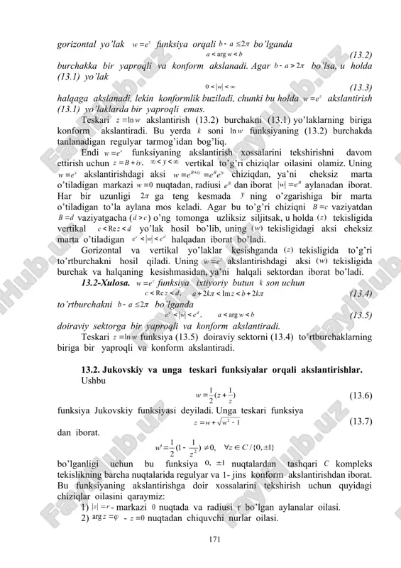 (13.1) yo’laklarda bir yaproqli emas. teskari akslantirish (13.2) burchakni (13.1) yo’laklarning biriga konform akslantiradi. bu yerda soni funksiyaning (13.2) burchakda tanlanadigan regulyar tarmog’idan bog’liq. endi funksiyaning akslantirish xossalarini tekshirishni davom ettirish uchun vertikal to’g’ri chiziqlar oilasini olamiz. uning akslantirishdagi aksi chiziqdan, ya’ni cheksiz marta o’tiladigan markazi nuqtadan, radiusi dan iborat aylanadan iborat. har bir uzunligi ga teng kesmada ning o’zgarishiga bir marta o’tiladigan to’la aylana mos keladi. agar bu to’g’ri chiziqni vaziyatdan vaziyatgacha ( ) o’ng tomonga uzliksiz siljitsak, u holda tekisligida vertikal yo’lak hosil bo’lib, uning tekisligidagi aksi cheksiz marta o’tiladigan halqadan iborat bo’ladi. gorizontal va vertikal yo’laklar kesishganda tekisligida to’g’ri to’rtburchakni hosil qiladi. uning akslantirishdagi aksi tekisligida burchak va halqaning kesishmasidan, ya’ni halqali sektordan iborat bo’ladi. 13.2-xulosa. funksiya ixtiyoriy butun son uchun (13.4) to’rtburchakni bo’lganda (13.5) doiraviy sektorga bir yaproqli va konform akslantiradi. teskari funksiya (13.5) doiraviy sektorni (13.4) to’rtburchaklarning biriga bir yaproqli va konform akslantiradi. 13.2. jukovskiy …