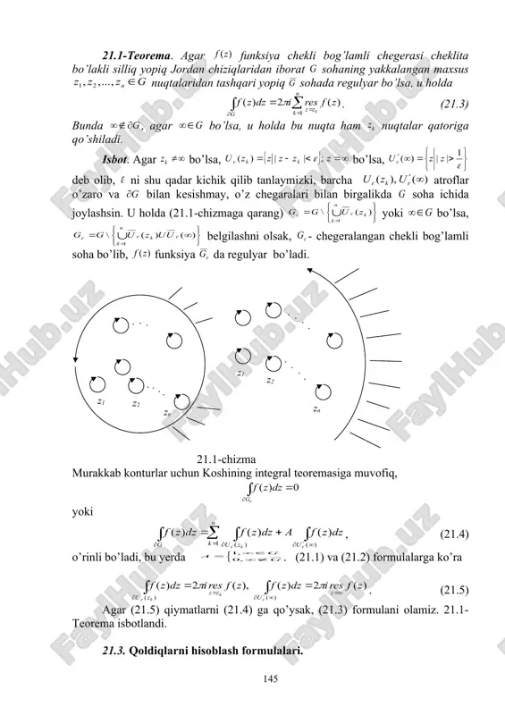 borat sohaning yakkalangan maxsus nuqtalaridan tashqari yopiq sohada regulyar bo’lsa, u holda . (21.3) bunda , agar bo’lsa, u holda bu nuqta ham nuqtalar qatoriga qo’shiladi. isbot. agar bo’lsa, bo’lsa, deb olib, ni shu qadar kichik qilib tanlaymizki, barcha atroflar o’zaro va bilan kesishmay, o’z chegaralari bilan birgalikda soha ichida joylashsin. u holda (21.1-chizmaga qarang) yoki bo’lsa, belgilashni olsak, - chegeralangan chekli bog’lamli soha bo’lib, funksiya da regulyar bo’ladi. 21.1-chizma murakkab konturlar uchun koshining integral teoremasiga muvofiq, yoki , (21.4) o’rinli bo’ladi, bu yerda . (21.1) va (21.2) formulalarga ko’ra . (21.5) agar (21.5) qiymatlarni (21.4) ga qo’ysak, (21.3) formulani olamiz. 21.1-teorema isbotlandi. 21.3. qoldiqlarni hisoblash formulalari. 21.2-teorema. agar va funksiyalar nuqtada regulyar bo’lib, shu nuqta funksiya uchun n-tartibli nol bo’lsa, u holda . (21.6) isbot. -tartibli nol ta’rifiga ko’ra ifodalanib, nuqtada regulyar va . u holda . bu yerda nuqtada regulyardir. qoldiq ta’rifi va koshining hosilalar uchun integral formulasiga …