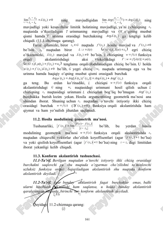 in. chiziqning funksiya orqali akslantirishdagi aksi tekislikdagi tenglama orqali ifodalanadigan chiziq bo’lsin. u holda bo’lib, yegri chiziq nuqtada urinmaga ega va bu urinma hamda haqiqiy o’qning musbat qismi orasigadi burchak ga teng. bu erdan ko’rinadiki, chiziqni funksiya orqali akslantirishdagi ning nuqtasidagi urinmani hosil qilish uchun chiziqning nuqtasidagi urinmani chiziqdan bog’liq bo’lmagan burchakka burish lozim yekan. hosila argumentining geometrik ma’nosi ana shundan iborat. shuning uchun nuqtadan o’tuvchi ixtiyoriy ikki chiziq orasidagi burchak ( ) funksiya orqali akslantirishda ham qiymat va ham yo’nalish jihatdan saqlanadi. 11.2. hosila modulining geometrik ma’nosi. tushunarliki, bo’lib, bu yerdan hosila modulining geometrik ma’nosi funksiya orqali akslantirishda nuqtadan chiquvchi vektorlar cho’zilish koyeffisentlari (agar bo’lsa) va yoki qisilish koyeffisentlari (agar bo’lsa) ning dagi limitidan iborat yekanligi kelib chiqadi. 11.3. konform akslantirish tushunchasi. 11.1-ta’rif. berilgan nuqtadan o’tuvchi ixtiyoriy ikki chiziq orasidagi burchakni saqlovchi va shu nuqtada o’zgarmas cho’zilishni ta’minlovchi uzluksiz funksiya orqali bajariladigan akslantirish shu nuqtada konform akslantirish deyiladi. 11.2-ta’rif. …