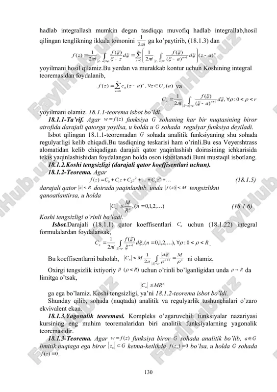 nglikning ikkala tomonini ga ko’paytirib, (18.1.3) dan yoyilmani hosil qilamiz.bu yerdan va murakkab kontur uchun koshining integral teoremasidan foydalanib, va yoyilmani olamiz. 18.1.1-teorema isbot bo’ldi. 18.1.1-ta’rif. agar funksiya sohaning har bir nuqtasining biror atrofida darajali qatorga yoyilsa, u holda u sohada regulyar funksiya deyiladi. isbot qilingan 18.1.1-teoremadan sohada analitik funksiyaning shu sohada regulyarligi kelib chiqadi.bu tasdiqning teskarisi ham o’rinli.bu esa veyershtrass alomatidan kelib chiqadigan darajali qator yaqinlashish doirasining ichkarisida tekis yaqinlashishidan foydalangan holda oson isbotlanadi.buni mustaqil isbotlang. 18.1.2.koshi tengsizligi (darajali qator koeffisentlari uchun). 18.1.2-teorema. agar (18.1.5) darajali qator doirada yaqinlashib, unda tengsizlikni qanoatlantirsa, u holda (18.1.6) koshi tengsizligi o’rinli bo’ladi. isbot.darajali (18.1.1) qator koeffisentlari uchun (18.1.22) integral formulalardan foydalansak, . bu koeffisentlarni baholab, ni olamiz. oxirgi tengsizlik ixtiyoriy uchun o’rinli bo’lganligidan unda da limitga o’tsak, ga ega bo’lamiz. koshi tengsizligi, ya’ni 18.1.2-teorema isbot bo’ldi. shunday qilib, sohada (nuqtada) analitik va regulyarlik tushunchalari o’zaro ekvivalent ekan. 18.1.3.yagonalik teoremasi. kompleks o’zgaruvchili funksiyalar …