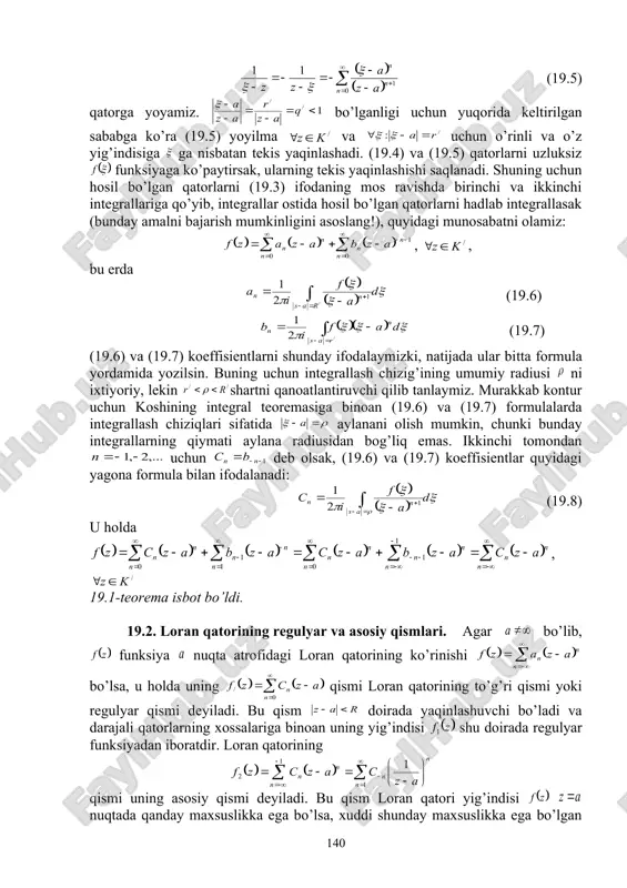 s yaqinlashadi. (19.4) va (19.5) qatorlarni uzluksiz funksiyaga ko’paytirsak, ularning tekis yaqinlashishi saqlanadi. shuning uchun hosil bo’lgan qatorlarni (19.3) ifodaning mos ravishda birinchi va ikkinchi integrallariga qo’yib, integrallar ostida hosil bo’lgan qatorlarni hadlab integrallasak (bunday amalni bajarish mumkinligini asoslang!), quyidagi munosabatni olamiz: , , bu erda (19.6) (19.7) (19.6) va (19.7) koeffisientlarni shunday ifodalaymizki, natijada ular bitta formula yordamida yozilsin. buning uchun integrallash chizig’ining umumiy radiusi ni ixtiyoriy, lekin shartni qanoatlantiruvchi qilib tanlaymiz. murakkab kontur uchun koshining integral teoremasiga binoan (19.6) va (19.7) formulalarda integrallash chiziqlari sifatida aylanani olish mumkin, chunki bunday integrallarning qiymati aylana radiusidan bog’liq emas. ikkinchi tomondan uchun deb olsak, (19.6) va (19.7) koeffisientlar quyidagi yagona formula bilan ifodalanadi: (19.8) u holda , 19.1-teorema isbot bo’ldi. 19.2. loran qatorining regulyar va asosiy qismlari. agar bo’lib, funksiya nuqta atrofidagi loran qatorining ko’rinishi bo’lsa, u holda uning qismi loran qatorining to’g’ri qismi yoki regulyar qismi deyiladi. bu qism doirada …
