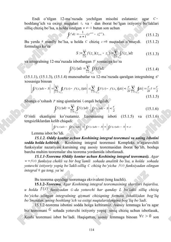 lda istalgan butun son uchun (15.1.2) bu yerda manfiy bo’lsa, u holda chiziq nuqtadan o’tmaydi. (15.1.2) formulaga ko’ra quote (15.1.3) va integralning 12-ma’ruzada isbotlangan xossasiga ko’ra (15.1.4) (15.1.1), (15.1.3), (15.1.4) munosabatlar va 12-ma’ruzada qaralgan integralning xossasiga binoan (15.1.5) shunga o’xshash ning qismlarini orqali belgilab, , (15.1.6) o’rinli ekanligini ko’rsatamiz. lemmaning isboti (15.1.5) va (15.1.6) tengsizliklardan kelib chiqadi: lemma isbot bo’ldi. 15.1.2. oddiy kontur uchun koshining integral teoremasi va uning isbotini sodda holda keltirish. koshining integral teoremasi kompleks o’zgaruvchili funksiyalar nazariyasi kursining eng asosiy teoremasidan iborat bo’lib, boshqa barcha muhim teoremalar shu teorema yordamida isbotlanadi. 15.1.1-teorema (oddiy kontur uchun koshining integral teoremasi). agar funksiya chekli va bir bog’lamli sohada analitik bo’lsa, u holda sohada yotuvchi ixtiyoriy yopiq bo’lakli-silliq chiziq bo’yicha funksiyadan olingan integral ga teng, ya’ni . bu teorema quyidagi teoremaga ekvivalent (teng kuchli). 15.1.2-teorema. agar koshining integral teoremasining shartlari bajarilsa, u holda funsiyadan -da yotuvchi har qanday l bo’lakli silliq …