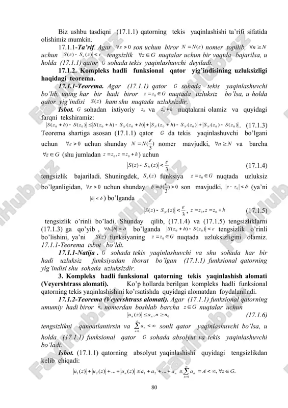 in, ya’ni uchun shunday nomer topilib, uchun (17.1.2) tengsizlik bajariladi. agar o’zgaruvchi sohada o’zgarsa, u holda umuman olganda ham o’zgaradi va nomerlar to’plami uchun quyidagi ikki hol bo’lishi mumkin: 1. uchun tengsizlikni qanoatlantiruvchi natural son topilmaydi. bu holda (17.1.1) qatorning tekis yaqinlashuvchi bo’la olmaydi; 2. shunday natural son mavjudki, uchun tengsizlik bajariladi. bu holda deb olsak, (17.1.2) tengsizlik barcha uchun bir vaqtda bajariladi. bu holda (17.1.1) qator tekis yaqinlashuvchi qator deb ataladi. biz ushbu tasdiqni (17.1.1) qatorning tekis yaqinlashishi ta’rifi sifatida olishimiz mumkin. 17.1.1-ta’rif. agar son uchun biror nomer topilib, uchun tengsizlik nuqtalar uchun bir vaqtda bajarilsa, u holda (17.1.1) qator sohada tekis yaqinlashuvchi deyiladi. 17.1.2. kompleks hadli funksional qator yig’indisining uzluksizligi haqidagi teorema. 17.1.1-teorema. agar (17.1.1) qator sohada tekis yaqinlashuvchi bo’lib, uning har bir hadi biror nuqtada uzluksiz bo’lsa, u holda qator yig’indisi ham shu nuqtada uzluksizdir. isbot. sohadan ixtiyoriy va nuqtalarni olamiz va quyidagi farqni tekshiramiz: . (17.1.3) …