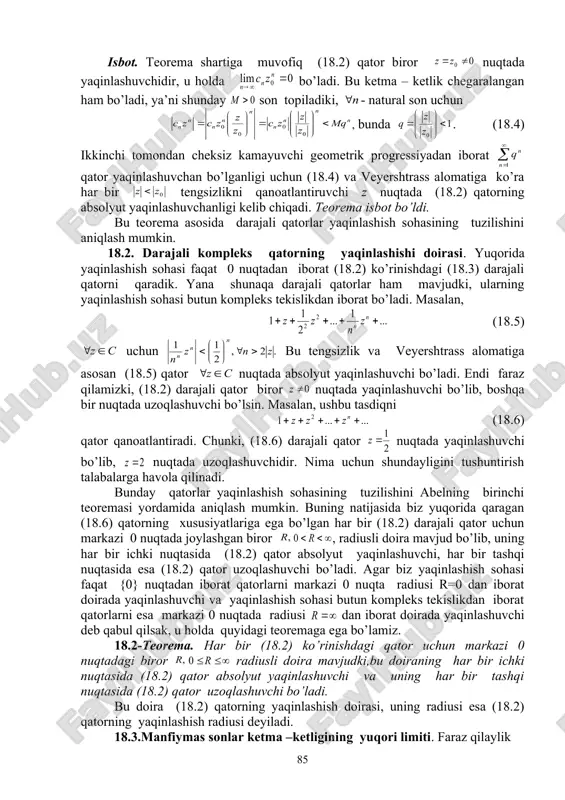 udmi yoki yo’qmi degan savol tug’iladi. bu savolning javobi musbatdir, ya’ni bunday darajali qatorlar mavjud. masalan, . (18.3) haqiqatan ham, agar kompleks son bo’lsa , u holda tengsizlik barcha lar uchun. bundan qaralayotgan (18.3) qatorning nuqtada uzoqlashuvchi ekanligi kelib chiqadi, chunki uning umumiy hadi nolga intilmaydi . 18.1-teorema (abelning birinchi teoremasi). agar (18.2) qator biror kompleks qiymatda yaqinlashuvchi bo’lsa, u holda z ning tengsizlikni qanoatlantiruvchi ixtiyoriy qiymatida (18.2) qator absolyut yaqinlashuvchi bo’ladi. geometrik nuqtai nazardan bu teoremani quyidagicha ifodalash mumkin: agar (18.2) qator biror nuqtada yaqinlashuvchi bo’lsa, u holda u markazi nol nuqtadan iborat va nuqtadan o’tuvchi aylananing har bir ichki z nuqtasida absolyut yaqinlashuvchi bo’ladi. isbot. teorema shartiga muvofiq (18.2) qator biror nuqtada yaqinlashuvchidir, u holda bo’ladi. bu ketma – ketlik chegaralangan ham bo’ladi, ya’ni shunday son topiladiki, - natural son uchun , bunda . (18.4) ikkinchi tomondan cheksiz kamayuvchi geometrik progressiyadan iborat qator yaqinlashuvchan bo’lganligi uchun (18.4) va …