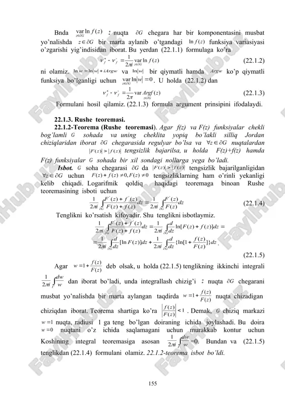 iligini olamiz. teorema isbot bo’ldi. 22.1.2. argument prinsipi. bo’lganligi uchun quyidagi tenglikni olamiz: bnda nuqta chegara har bir komponentasini musbat yo’nalishda bir marta aylanib o’tgandagi funksiya variasiyasi o’zgarishi yig’indisidan iborat. bu yerdan (22.1.1) formulaga ko’ra (22.1.2) ni olamiz. va bir qiymatli hamda ko’p qiymatli funksiya bo’lganligi uchun . u holda (22.1.2) dan (22.1.3) formulani hosil qilamiz. (22.1.3) formula argument prinsipini ifodalaydi. 22.1.3. rushe teoremasi. 22.1.2-teorema (rushe teoremasi). agar f(z) va f(z) funksiyalar chekli bog’lamli sohada va uning cheklita yopiq bo’lakli silliq jordan chiziqlaridan iborat chegarasida regulyar bo’lsa va nuqtalardan embed equation.3 tengsizlik bajarilsa, u holda f(z)+f(z) hamda f(z) funksiyalar sohada bir xil sondagi nollarga yega bo’ladi. isbot. soha chegarasi da tengsizlik bajarilganligidan uchun tengsizliklarning ham o’rinli yekanligi kelib chiqadi. logarifmik qoldiq haqidagi teoremaga binoan rushe teoremasining isboti uchun (22.1.4) tenglikni ko’rsatish kifoyadir. shu tenglikni isbotlaymiz. . (22.1.5) agar deb olsak, u holda (22.1.5) tenglikning ikkinchi integrali dan iborat bo’ladi, unda …