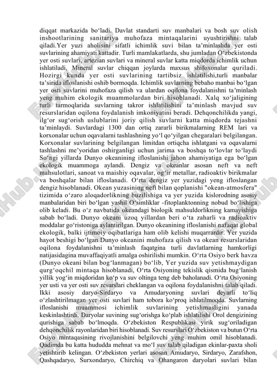 alar juda koʻp va xilma-xildir. suvlarni ifloslovchi asosiy manbalarga sanoat korxonalari va maishiy xoʻjalikdan chiqadigan oqava suvlar; qazilma boyliklarni ishlab chiqarishdagi oqavalar; neftni qayta ishlash korxonalarida ishlatilgan chiqindi suvlar; transportning tashlanma suvlari; shaharlardan hamda kimyoviy vositalar ishlatilgan dalalardan oqib chiqqan suvlar; kasalxonalar va chorvachilik komplekslaridan oqib chiqadigan tozalanmagan suvlar va boshqalar kiradi. neft va neft mahsulotlari suniy yuvish vositalari, fenollar, pestisidlar, rangli metallar, murakkab kimyoviy vositalar suvni ifloslovchi asosiy birikmalar hisoblanadi. oqava suvlarga tushadigan mineral, organik, bakterial va biologik ifloslovchi birikmalar ajratiladi. mineral ifloslovchilar odatda qum, loy, turli mineral tuzlar kislota va ishqorlar eritmasidan iborat. organik ifloslovchilar oʻsimlik va hayvonlarning qoldiqlari, inson va hayvonlarning fiziologik chiqindilaridan iborat. bakterial va biologik ifloslovchilar asosan maishiy oqava suvlarda mavjuddir. sayyoramizda suvlarning ifloslanishi natijasida har yili 500 milliondan ortiq kishi turli ogʻir xastaliklarga chalinadi.ʼ yer yuzida suvlarning radioaktiv ifloslanishi ham katta xavf tugdirmoqda. suvlarning yetishmovchiligi sharoitida ulardan oqilona foydalanish va oqava suvlarni tozalab, qayta …