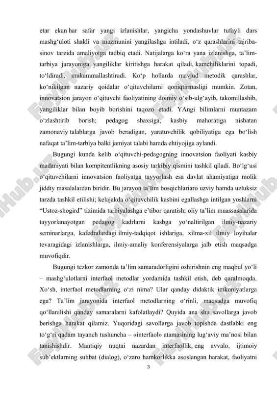 ta’lim – ta’lim jarayoni ishtirokchilarining bilim, ko‘nikma, malaka hamda muayyan axloqiy sifatlarni o‘zlashtirish yo‘lida birgalikda, o‘zaro hamkorlikka asoslangan harakatni tashkil etishga asoslanuvchi ta’lim interfaollik – ta’lim jarayoni ishtirokchilarining bilim, ko‘nikma, malaka hamda muayyan axloqiy sifatlarni o‘zlashtirish yo‘lida birgalikda, o‘zaro hamkorlikka asoslangan harakatni tashkil etish layoqatiga egaliklari an’anaviy ta’limdagi suhbat ishtirokchilari an’anaviy ta’limda ham tabiiy ravishda suhbat asosini axborot tashkil etadi. ammo axborot uzatishning asosiy manbai o‘qituvchining tajribasi bo‘lib, bu jarayonda u etakchilik, dominantlik qiladi, ya’ni u darsning asosiy vaqtida bilimlarni og‘zaki tarzida o‘quvchi tinglovchilarga etkazib berishga intiladi. faollik ko‘rsatish o‘qituvchigagina xos bo‘lib, o‘quvchi tinglovchilar bu vaziyatda sust tinglovchi bo‘lib qoladi. ularning asosiy vazifasi o‘qituvchini tinglash, zarur o‘rinlarda yozish, savollar bilan murojaat qilinganida javob qaytarish, kam holatlarda (ruxsat etilganidagina) so‘zlashdan iboratdir. an’anaviy ta’limdagi bir tomonlamalik oliy ta’lim tizimidagi faqat ma’ruza mashg‘ulotlarida emas, seminar darslarida ham ustuvorlik qiladi. kurs ishining dolzarbligi: bugungi kunda kelib o‘qituvchi-pedagogning innovatsion faoliyati kasbiy madaniyati bilan kompitentlikning asosiy …