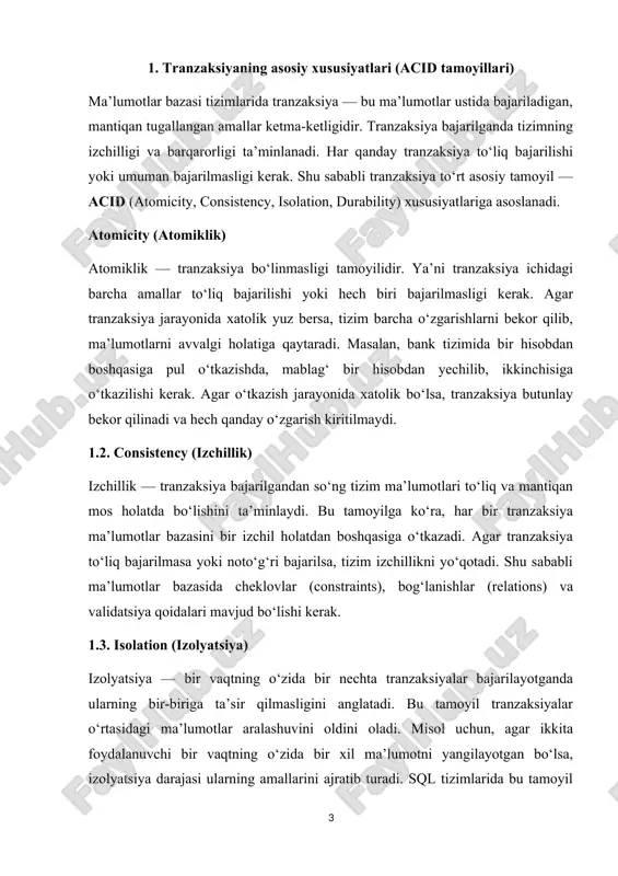 shi yoki hech biri bajarilmasligi kerak. agar tranzaksiya jarayonida xatolik yuz bersa, tizim barcha o‘zgarishlarni bekor qilib, ma’lumotlarni avvalgi holatiga qaytaradi. masalan, bank tizimida bir hisobdan boshqasiga pul o‘tkazishda, mablag‘ bir hisobdan yechilib, ikkinchisiga o‘tkazilishi kerak. agar o‘tkazish jarayonida xatolik bo‘lsa, tranzaksiya butunlay bekor qilinadi va hech qanday o‘zgarish kiritilmaydi. 1.2. consistency (izchillik) izchillik — tranzaksiya bajarilgandan so‘ng tizim ma’lumotlari to‘liq va mantiqan mos holatda bo‘lishini ta’minlaydi. bu tamoyilga ko‘ra, har bir tranzaksiya ma’lumotlar bazasini bir izchil holatdan boshqasiga o‘tkazadi. agar tranzaksiya to‘liq bajarilmasa yoki noto‘g‘ri bajarilsa, tizim izchillikni yo‘qotadi. shu sababli ma’lumotlar bazasida cheklovlar (constraints), bog‘lanishlar (relations) va validatsiya qoidalari mavjud bo‘lishi kerak. 1.3. isolation (izolyatsiya) izolyatsiya — bir vaqtning o‘zida bir nechta tranzaksiyalar bajarilayotganda ularning bir-biriga ta’sir qilmasligini anglatadi. bu tamoyil tranzaksiyalar o‘rtasidagi ma’lumotlar aralashuvini oldini oladi. misol uchun, agar ikkita foydalanuvchi bir vaqtning o‘zida bir xil ma’lumotni yangilayotgan bo‘lsa, izolyatsiya darajasi ularning amallarini ajratib turadi. sql tizimlarida …