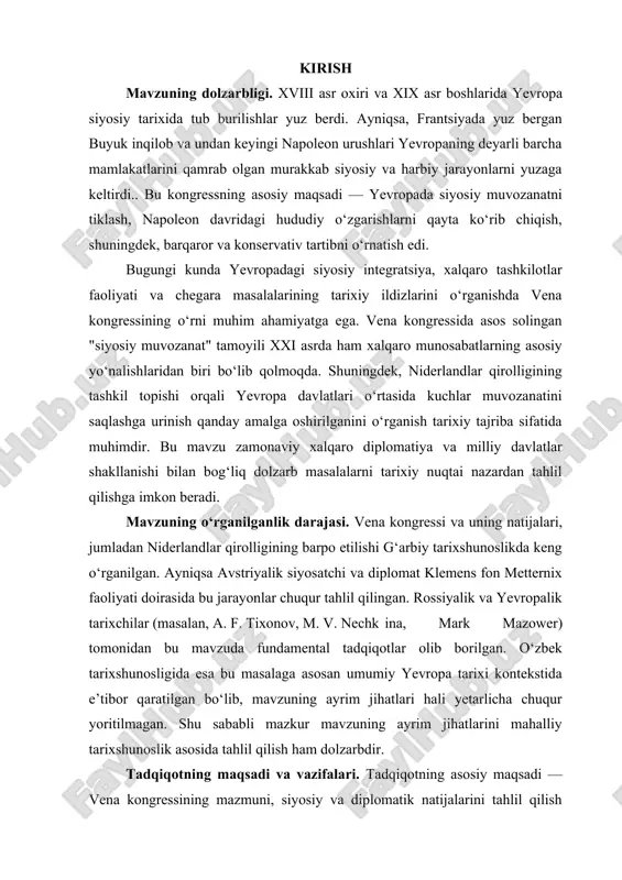 qayta shakllantirishdagi faoliyati, ayniqsa niderlandlar hududi bo‘yicha olib borgan muzokaralari va qarorlaridir. obyekt doirasiga gollandiya va belgiya o‘rtasidagi tarixiy aloqalar, ularning bir davlatga birlashtirilishi, vilgelm i ning siyosiy faoliyati, qirollik konstitutsiyasi va uning asosiy boshqaruv institutlari kiradi. bundan tashqari, vena kongressining xalqaro miqyosdagi ahamiyati, konservativ siyosatning kuchayishi va bu jarayonning boshqa yevropa davlatlariga ko‘rsatgan ta’siri ham tadqiqotning muhim obyektlaridan hisoblanadi. kurs ishi tuzilmasining tavsifi. kirish, 2 ta bob, 5ta reja, xulosa va foydalanilgan adabiyotlar ro’yxatidan iborat. i bob. vena kongressining chaqirilishi va uning tarixiy-siyosiy natijalari 1.1. vena kongressining chaqirilish sabablari va ishtirokchilari. xix asr boshlarida yevropada yuzaga kelgan siyosiy va harbiy beqarorlik, ayniqsa napoleon bonapart boshchiligidagi fransiya imperiyasining agressiv harakatlari butun yevropa davlatlarini jiddiy xavotirga solgan edi. napoleonning yevropani zabt etishga qaratilgan keng ko‘lamli harbiy yurishlari natijasida ko‘plab davlatlar o‘z hududiy yaxlitligini va siyosiy mustaqilligini yo‘qotdi. bu holat, tabiiyki, xalqaro maydonda kuchlar muvozanatini buzdi, turli ittifoqlar va qarama-qarshiliklarni keltirib chiqardi. …