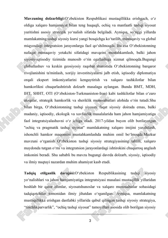 tashqi siyosatining sohaviy kesimdagi (energetika, transport, suv resurslari, madaniyat) integratsiya mexanizmlari yetarlicha tahlil qilinmagan;2020 yildan keyingi geosiyosiy o‘zgarishlar fonida tashqi siyosatdagi moslashuvlar va ularning jahon hamjamiyati bilan integratsiyaga ta’siri chuqur tadqiq etilmagan;o‘zbekiston tashqi siyosatining yumshoq kuch (soft power) orqali global maydondagi imijiga ta’siri borasida amaliy izlanishlar kam. ishning maqsadi va vazifalari maqsad:o‘zbekiston respublikasining mustaqillikdan keyingi tashqi siyosiy strategiyasini, uning asosiy tamoyillari va yo‘nalishlarini tahlil qilish hamda mamlakatning jahon hamjamiyatiga integratsiya jarayonlaridagi o‘rnini ilmiy asosda o‘rganish. vazifalar:o‘zbekiston tashqi siyosatining shakllanish bosqichlarini tarixiy kontekstda o‘rganish; 1. mustaqillikdan so‘ng tashqi siyosiy yo‘nalishlarda yuz bergan o‘zgarishlarni tahlil qilish; 2. mintaqaviy va global miqyosdagi integratsion jarayonlardagi o‘zbekistonning ishtirokini o‘rganish; 3. o‘zbekistonning xalqaro tashkilotlar (bmt, shht, iht, mdh, turksoy va boshqalar) bilan aloqalarini tahlil qilish; 4. tashqi siyosat orqali mamlakat imijini shakllantirish va xorijiy sarmoyalarni jalb etishdagi omillarni aniqlash; 5. o‘zbekistonning “ochiq va pragmatik tashqi siyosat” konsepsiyasining amaliy natijalarini baholash; 6. integratsiya jarayonlarini jadallashtirish bo‘yicha taklif …