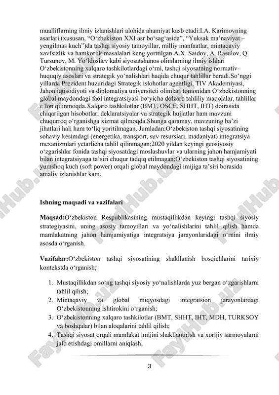 ilmagan. jumladan:o‘zbekiston tashqi siyosatining sohaviy kesimdagi (energetika, transport, suv resurslari, madaniyat) integratsiya mexanizmlari yetarlicha tahlil qilinmagan;2020 yildan keyingi geosiyosiy o‘zgarishlar fonida tashqi siyosatdagi moslashuvlar va ularning jahon hamjamiyati bilan integratsiyaga ta’siri chuqur tadqiq etilmagan;o‘zbekiston tashqi siyosatining yumshoq kuch (soft power) orqali global maydondagi imijiga ta’siri borasida amaliy izlanishlar kam. ishning maqsadi va vazifalari maqsad:o‘zbekiston respublikasining mustaqillikdan keyingi tashqi siyosiy strategiyasini, uning asosiy tamoyillari va yo‘nalishlarini tahlil qilish hamda mamlakatning jahon hamjamiyatiga integratsiya jarayonlaridagi o‘rnini ilmiy asosda o‘rganish. vazifalar:o‘zbekiston tashqi siyosatining shakllanish bosqichlarini tarixiy kontekstda o‘rganish; 1. mustaqillikdan so‘ng tashqi siyosiy yo‘nalishlarda yuz bergan o‘zgarishlarni tahlil qilish; 2. mintaqaviy va global miqyosdagi integratsion jarayonlardagi o‘zbekistonning ishtirokini o‘rganish; 3. o‘zbekistonning xalqaro tashkilotlar (bmt, shht, iht, mdh, turksoy va boshqalar) bilan aloqalarini tahlil qilish; 4. tashqi siyosat orqali mamlakat imijini shakllantirish va xorijiy sarmoyalarni jalb etishdagi omillarni aniqlash; 5. o‘zbekistonning “ochiq va pragmatik tashqi siyosat” konsepsiyasining amaliy natijalarini baholash; 6. integratsiya jarayonlarini jadallashtirish …