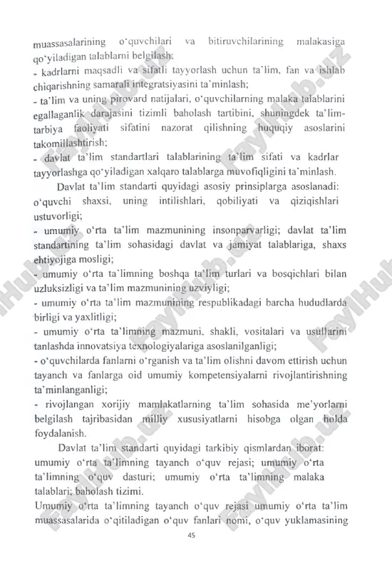 ti sifatini nazorat qilishning huquqiy asoslarini takomillashtirish; - davlat ta’lim standartlari talablarining ta’lim sifati va kadrlar tayyorlashga qo'yiladigan xalqaro talablarga muvofiqligini ta’minlash. davlat ta’lim standarti quyidagi asosiy prinsiplarga asoslanadi: o ‘quvchi shaxsi, uning intilishlari, qobiliyati va qiziqishlari ustuvorligi; - umumiy o‘rta ta’lim mazmunining insonparvarligi; davlat ta’lim standartining ta’lim sohasidagi davlat va jamiyat talablariga, shaxs ehtiyojiga mosligi; - umumiy o‘rta ta'limning boshqa ta’lim turlari va bosqichlari bilan uzluksizligi va ta’lim mazmunining uzviyligi; - umumiy o‘rta ta ’lim mazmunining respublikadagi barcha hududlarda birligi va yaxlitligi; - umumiy o‘rta ta’limning mazmuni, shakli, vositalari va usullarini tanlashda innovatsiya texnologiyalariga asoslanilganligi; - o‘quvchilarda fanlarni o‘rganish va ta’lim olishni davom ettirish uchun tayanch va fanlarga oid umumiy kompetensiyalarni rivojlantirishning ta’minlanganligi; - rivojlangan xorijiy mamlakatlarning ta’lim sohasida me’yorlarni belgilash tajribasidan milliy xususiyatlarni hisobga olgan holda foydaianish. davlat ta’lim standarti quyidagi tarkibiy qismlardan iborat: umumiy o‘rta ta’limning tayanch o‘quv rejasi; umumiy o‘rta ta’limning o‘quv dasturi; umumiy o‘rta ta’limning …