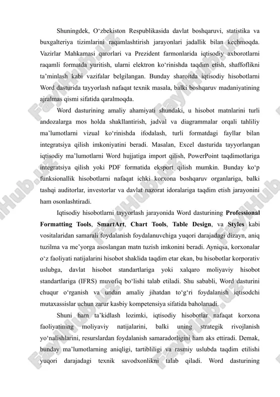 iqsa, korxonalar o‘z faoliyati natijalarini hisobot shaklida taqdim etar ekan, bu hisobotlar korporativ uslubga, davlat hisobot standartlariga yoki xalqaro moliyaviy hisobot standartlariga (ifrs) muvofiq bo‘lishi talab etiladi. shu sababli, word dasturini chuqur o‘rganish va undan amaliy jihatdan to‘g‘ri foydalanish iqtisodchi mutaxassislar uchun zarur kasbiy kompetensiya sifatida baholanadi. shuni ham ta’kidlash lozimki, iqtisodiy hisobotlar nafaqat korxona faoliyatining moliyaviy natijalarini, balki uning strategik rivojlanish yo‘nalishlarini, resurslardan foydalanish samaradorligini ham aks ettiradi. demak, bunday ma’lumotlarning aniqligi, tartibliligi va rasmiy uslubda taqdim etilishi yuqori darajadagi texnik savodxonlikni talab qiladi. word dasturining avtomatlashtirilgan vositalari (jumladan, avtomatik sarlavha raqamlari, mundarija tuzish, havolalar yaratish, grafik tahlil kiritish) foydalanuvchiga hisobotlarni mukammal ko‘rinishda tayyorlashda katta yordam beradi. xulosa qilib aytganda, iqtisodiy hisobotlarni microsoft word dasturida tayyorlash masalasi zamonaviy boshqaruv tizimining ajralmas qismi bo‘lib, u nafaqat hujjat tayyorlash jarayonini soddalashtiradi, balki axborot sifati, aniqligi va vizual ko‘rgazmaliligini ta’minlaydi. mazkur mavzu dolzarbligi bilan bir qatorda, iqtisodiy sohada faoliyat yuritayotgan mutaxassislarning raqamli …