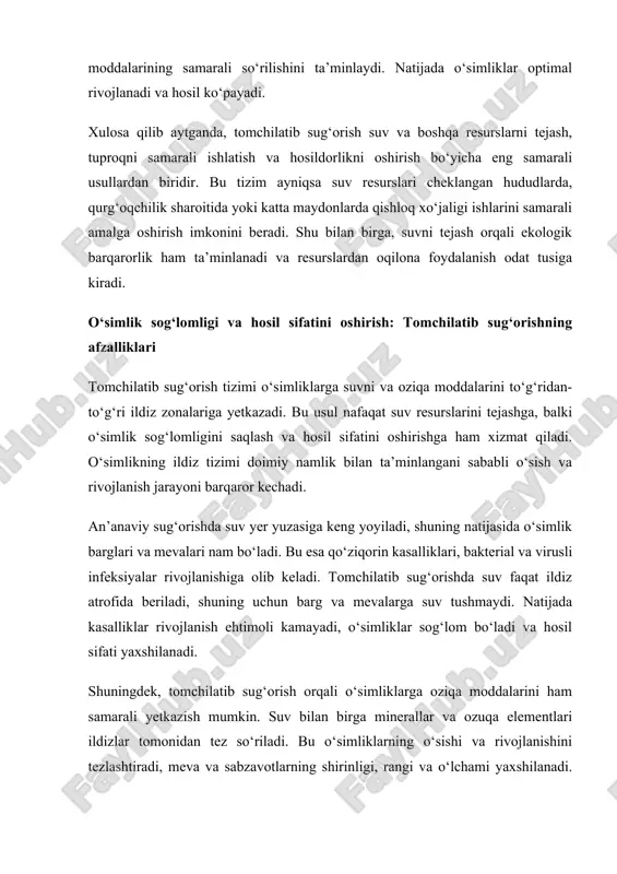 tez so‘riladi. bu o‘simliklarning o‘sishi va rivojlanishini tezlashtiradi, meva va sabzavotlarning shirinligi, rangi va o‘lchami yaxshilanadi. misol uchun, pomidor, bodring va uzum kabi ekinlarda tomchilatib sug‘orish hosil miqdori va sifatini sezilarli darajada oshiradi. tomchilatib sug‘orish o‘simliklarning stressga chidamliligini ham oshiradi. qurg‘oqchilik yoki issiq havoda ildiz zonasi doimiy nam bo‘lgani sababli o‘simliklar suv yetishmovchiligi tufayli zarar ko‘rmaydi. shu bilan birga, o‘simliklarning oziqa moddalarini samarali so‘rilishi ularning kasalliklar va zararkunandalarga chidamliligini oshiradi. natijada, tomchilatib sug‘orish nafaqat hosil miqdorini oshiradi, balki meva va sabzavotlarning sifat ko‘rsatkichlarini yaxshilaydi. bu qishloq xo‘jaligi mahsulotlarining bozorga mosligini oshiradi, eksport va ichki iste’mol uchun sifatli mahsulotlar yetishtirishga yordam beradi. umuman olganda, tomchilatib sug‘orish tizimi o‘simlik sog‘lomligini ta’minlash, kasallik va zararkunandalarni kamaytirish, oziqa moddalarini samarali yetkazish va hosil sifatini yaxshilash bo‘yicha samarali vosita hisoblanadi. shu yo‘l bilan qishloq xo‘jaligi mahsulotlarining sifat va miqdori barqaror bo‘ladi. tomchilatib sug‘orish tizimi qishloq xo‘jaligida mehnat va resurslarni tejash imkonini beradi. an’anaviy sug‘orish usullarida, …